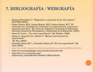 7. BIBLIOGRAFÍA / WEBGRAFÍA Jimenez Fernández, C. “ Diagnóstico y educación de los más capaces”   Ed.UNED (2000).  Calero García, M.D., García Martín, M.B., Gómez Gómez, M.T.  “El alumnado con sobredotación intelectual: conceptualización, evaluación y respuesta educativa”.  Ed. Junta de Andalucía, Consejería de Educación, Dirección General de Participación y Solidaridad en la Educación. (2003). Aaron R. Coriat .  “Los niños superdotados”.  Ed. Herder, (1990). Alonso J., Renzulli J.S. y Benito Y.  “Manual internacional de superdotados”. Ed. Eos, (2003).  González Gómez M.C. y González Gómez J.P. “ El niño superdotado ”. Ed. Cims (2002). http://www.isftic.mepsyd.es/w3/recursos2/atencion_diversidad/01_02_04.htm http://www.psicopedagogia.com/articulos/?articulo=444 http://lnx.f-a-s-i.com/index.php?option=com_content&task=view&id=12&Itemid=28 