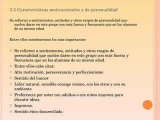 3.3 Caracterísitcas motivacionales y de personalidad Se refieren a sentimientos, actitudes y otros rasgos de personalidad que suelen darse en este grupo con más fuerza y frecuencia que en los alumnos de su misma edad. Entre ellos nombraremos los más importantes: Se refieren a sentimientos, actitudes y otros rasgos de personalidad que suelen darse en este grupo con más fuerza y frecuencia que en los alumnos de su misma edad. Entre ellos cabe citar: Alta motivación, perseverancia y perfeccionismo Sentido del humor Líder natural, sensible consigo mismo, con los otros y con su ambiente Preferencia por estar con adultos o con niños mayores para discutir ideas.  Ingenioso. Sentido ético desarrollado.  