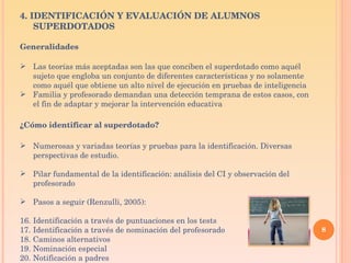 4. IDENTIFICACIÓN Y EVALUACIÓN DE ALUMNOS SUPERDOTADOS Generalidades Las teorías más aceptadas son las que conciben el superdotado como aquél sujeto que engloba un conjunto de diferentes características y no solamente como aquél que obtiene un alto nivel de ejecución en pruebas de inteligencia Familia y profesorado demandan una detección temprana de estos casos, con el fin de adaptar y mejorar la intervención educativa ¿Cómo identificar al superdotado? Numerosas y variadas teorías y pruebas para la identificación. Diversas perspectivas de estudio. Pilar fundamental de la identificación: análisis del CI y observación del profesorado Pasos a seguir (Renzulli, 2005): Identificación a través de puntuaciones en los tests  Identificación a través de nominación del profesorado  Caminos alternativos  Nominación especial  Notificación a padres  