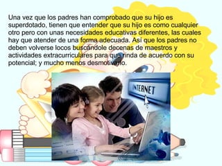 Una vez que los padres han comprobado que su hijo es superdotado, tienen que entender que su hijo es como cualquier otro pero con unas necesidades educativas diferentes, las cuales hay que atender de una forma adecuada. Así que los padres no deben volverse locos buscándole decenas de maestros y actividades extracurriculares para que rinda de acuerdo con su potencial; y mucho menos desmotivarlo.  