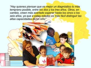 “ Hay quienes piensan que es mejor un diagnóstico lo más temprano posible, entre los dos y los tres años. Otros, en cambio, creen más acertado esperar hasta los cinco o los seis años, ya que a estas edades es más fácil distinguir las altas capacidades de un niño”   