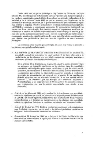 Desde 1970, año en que se promulga la Ley General de Educación, en cuyo
artículo 49.2 se establece que la Educación Especial "prestará una atención especial a
los escolares superdotados, para el debido desarrollo de sus aptitudes en beneficio de la
sociedad y de sí mismos" hasta 1996 en que se promulga una Resolución, de la
Secretaría de Estado de Educación, en la que se determinan los procedimientos a seguir
para orientar la respuesta educativa a los alumnos con necesidades educativas especiales
(A.C.N.E.E.s) asociadas a condiciones personales de sobredotación intelectual, ha
pasado más de un cuarto de siglo. Este tiempo transcurrido ha puesto de manifiesto por
un lado que el tema de los alumnos superdotados es un tema complejo de abordar, y por
otro lado que las políticas educativas llevadas a cabo no han prestado, de manera clara y
contundente, una atención específica al tema. Es cierto que sí ha habido aproximaciones
para abordar esta problemática, pero una atención específica ha sido claramente
postergada.
La normativa actual vigente que contempla, de una u otra forma, la atención a
los alumnos superdotados es la siguiente:
•

R.D. 696/1995, de 28 de abril, de ordenación de la educación de los alumnos con
necesidades educativas especiales, en cuyo capítulo II se hace referencia a la
escolarización de los alumnos con necesidades educativas especiales asociadas a
condiciones personales de sobredotación intelectual.
En su artículo 10 se determina que la atención educativa a estos alumnos velará
por promover un desarrollo equilibrado de los distintos tipos de capacidades
establecidas en los objetivos generales de las diferentes etapas. En su artículo 11,
apartado 1, se establece que el Ministerio de Educación y Cultura determinará el
procedimiento para evaluar las necesidades educativas asociadas a condiciones
personales de sobredotación, así como el tipo y alcance de las medidas que
deberán adoptarse para su adecuada satisfacción. Y en este mismo artículo,
apartado 2, se determina que los Equipos de Orientación Educativa y
Psicopedagógica y los Departamentos de Orientación de los institutos contarán
con profesionales, con una formación especializada, para atender a este
alumnado.

O.M. de 14 de febrero de 1996, sobre evaluación de los alumnos con necesidades
educativas especiales que cursan las enseñanzas de régimen general establecidas en
la LOGSE. En ella se regula el procedimiento para la realización de la evaluación
psicopedagógica y el dictamen de escolarización de los alumnos con necesidades
educativas especiales. Asimismo se establecen los criterios para su escolarización.
O.M. de 24 de abril de 1996, donde se regulan las condiciones y el procedimiento
para flexibilizar, con carácter excepcional, la duración del período de escolarización
obligatoria de los alumnos con sobredotación intelectual.
Resolución de 29 de abril de 1996, de la Secretaría de Estado de Educación, que
determina los procedimientos a seguir para orientar la respuesta educativa de los
alumnos superdotados.

 