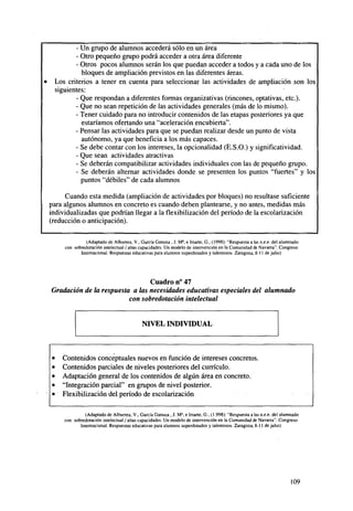 •

- Un grupo de alumnos accederá sólo en un área
- Otro pequeño grupo podrá acceder a otra área diferente
- Otros pocos alumnos serán los que puedan acceder a todos y a cada uno de los
bloques de ampliación previstos en las diferentes áreas.
Los criterios a tener en cuenta para seleccionar las actividades de ampliación son los
siguientes:
- Que respondan a diferentes formas organizativas (rincones, optativas, etc.).
- Que no sean repetición de las actividades generales (más de lo mismo).
- Tener cuidado para no introducir contenidos de las etapas posteriores ya que
estaríamos ofertando una "aceleración encubierta".
- Pensar las actividades para que se puedan realizar desde un punto de vista
autónomo, ya que beneficia a los más capaces.
- Se debe contar con los intereses, la opcionalidad (E.S.O.) y significatividad.
- Que sean actividades atractivas
- Se deberán compatibilizar actividades individuales con las de pequeño grupo.
- Se deberán alternar actividades donde se presenten los puntos "fuertes" y los
puntos "débiles" de cada alumnos
Cuando esta medida (ampliación de actividades por bloques) no resultase suficiente
para algunos alumnos en concreto es cuando deben plantearse, y no antes, medidas más
individualizadas que podrían llegar a la flexibilización del período de la escolarización
(reducción o anticipación).
(Adaptado de Alburrea, V., García Ganuza , J. Ma, e Iriarte, G., (1998): "Respuesta a las n.e.e. del alumnado
con sobredotación intelectual / altas capacidades. Un modelo de intervención en la Comunidad de Navarra". Congreso
Internacional. Respuestas educativas para alumnos superdotados y talentosos. Zaragoza, 8-11 de julio)

Cuadro n° 47
Gradación de la respuesta a las necesidades educativas especiales del alumnado
con sobredotación intelectual

NIVEL INDIVIDUAL

Contenidos conceptuales nuevos en función de intereses concretos.
Contenidos parciales de niveles posteriores del currículo.
Adaptación general de los contenidos de algún área en concreto.
"Integración parcial" en grupos de nivel posterior.
Flexibilización del período de escolarización
(Adaptado de Alburrea, V., García Ganuza , J. M3, e Iriarte, G., (1.998): "Respuesta a las n.e.e. del alumnado
con sobredotación intelectual / altas capacidades. Un modelo de intervención en la Comunidad de Navarra". Congreso
Internacional. Respuestas educativas para alumnos superdotados y talentosos. Zaragoza, 8-11 de julio)

109

 