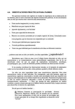 4.4.

ORIENTACIONES PRACTICAS PARA PADRES

No queremos terminar este capítulo sin resaltar la importancia de la colaboración de
las familias, para lo cual es necesario dar algunas orientaciones prácticas. Si nos encontramos
ante un niño que muestra tener varias de estas características:
•

Tiene mucha imaginación y es muy creativo

•

Manifiesta una gran riqueza de ideas

•

Aprende rápidamente y con facilidad

•

Tiene gran capacidad de abstracción

•

Muestra una enorme curiosidad por un amplio espectro de temas, formulando numerosas preguntas, que en ocasiones nos sorprenden por su contenido

•

Presenta gran habilidad para organizar datos

•

Formula problemas espontáneamente

•

Tiene una gran habilidad para la transferencia de ideas en diferentes contextos

... podemos estar ante un niño con talento, con altas capacidades ¡ ¡ S U p e r d o t c i d o ! !
Recordemos que si bien en casa o en el colegio hemos detectado un niño, por sus
características y su comportamiento como potencialmente superdotado, éste ha de ser
identificado como tal por un grupo de especialistas (orientadores, psicólogos,
psicopedagogos), que, a través de diferentes pruebas confirmen las observaciones iniciales.
Si las pruebas corroboran las observaciones iniciales, es el momento de plantearnos
cuáles son las necesidades de ese niño, cómo podemos ayudarle y dónde debemos acudir.
Un niño con altas capacidades tiene unas características especiales. Pero estas
características varían en cada individuo. Por consiguiente, cada niño presenta, según sus
características cognitivas, emocionales y sociales unas necesidades únicas que requieren una
respuesta individualizada en los ámbitos donde éste se desarrolla. Trataremos de proporcionar
al niño los medios educativos adecuados a través de distintas actuaciones educativas
(enriquecimiento, aceleración, ...). Pero, por encima de todo, pondremos los medios
existentes a nuestro alcance para que en el ámbito familiar encuentre todo el apoyo necesario
para desarrollar al máximo sus capacidades.
De ahí que en el ámbito familiar ...
& Debamos fomentar su participación en actividades diversas
(educativas, deportivas, lúdicas, etc), de acuerdo con sus intereses.
Pero nunca agobiaremos al niño con un exceso de actividades que
ocupen gran parte de su tiempo libre impidiendo su desarrollo social
"normal".
113

 