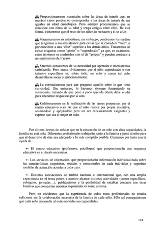 ¿& Proporcionaremos materiales sobre las áreas de interés que, en
muchos casos pueden no corresponder a las áreas de interés de sus
iguales en edad cronológica. Pero siempre procuraremos que se
relacione con niños de su edad y tenga amigos entre ellos. De esta
forma, evitaremos que el resto de los niños lo rechacen y él se aisle.
^ Fomentaremos su autoestima; sin embargo, pondremos los medios
que tengamos a nuestro alcance para evitar que se considere "raro", o
perteneciente a una "élite" superior a los demás niños. Trataremos de
evitar etiquetas como "genio" o "superdotado" ya que, en ocasiones,
estos términos se confunden con el de "precoz" y pueden conducir a
un sentimiento de fracaso.
¿¿± Seremos conscientes de su necesidad por aprender e intentaremos
satisfacerla. Pero nunca olvidaremos que el niño superdotado o con
talentos específicos es, sobre todo, un niño y como tal debe
desarrollarse social y emocionalmente.
¿^ Le estimularemos para que pregunte aquello sobre lo que tiene
curiosidad. Sin embargo, lo haremos siempre fomentando su
autonomía, tratando de que poco a poco aprenda dónde debe acudir
para encontrar respuestas por sí solo.
& Colaboraremos en la realización de las tareas propuestas por el
centro educativo o en las que el niño realice por propia iniciativa,
animándole y apoyándole pero sin ser excesivamente exigentes y
esperar que sea el mejor en todo.

Por último, hemos de señalar que en la educación de un niño con altas capacidades, la
familia no está sola. Diferentes profesionales trabajarán junto a la familia y junto al niño para
que el desarrollo de éste sea adecuado y lo más completo posible. Contamos por tanto con la
ayuda de ...
•-» El centro educativo (profesores, psicólogos) que proporcionarán una respuesta
educativa en el área/s necesarias.
•^ Los servicios de orientación, que proporcionarán información individualizada sobre
las características cognitivas, sociales y emocionales de cada individuo y sugerirán
medidas de actuación acordes a cada caso.
*-• Distintas asociaciones de ámbito nacional e internacional que, con una amplia
experiencia en el tema ponen a nuestro alcance distintas actividades (cursos específicos,
coloquios, jornadas...), publicaciones y la posibilidad de entablar contacto con otras
familias que compartan nuestras inquietudes en torno al tema.
Pero no olvidemos que la experiencia de todos estos profesionales no resulta
suficiente sin la colaboración necesaria de la familia de cada niño. Sólo así conseguiremos
que cada niño desarrolle al máximo todas sus capacidades.

114

 