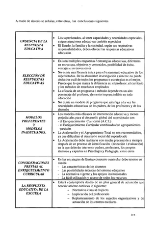 A modo de síntesis se señalan, entre otras, las conclusiones siguientes

•
URGENCIA DE LA
RESPUESTA
EDUCATIVA

•

•

•
ELECCIÓN DE
RESPUESTAS
EDUCATIVAS
•

•

•
MODELOS
PREFERENTES
Y
MODELOS
INADECUADOS.

•
•

•
CONSIDERACIONES
PREVIAS AL
ENRIQUECIMIENTO
CURRICULAR
•
LA RESPUESTA
EDUCATIVA DE LA
ESCUELA

Los superdotados, al tener capacidades y necesidades especiales,
exigen atenciones educativas también especiales
El Estado, la familia y la sociedad, según sus respectivas
responsabilidades, deben ofrecer las respuestas educativas
adecuadas
Existen múltiples respuestas / estrategias educativas, diferentes
en estructura, objetivos y contenidos, posibilidad de éxito,
ventajas e inconvenientes
No existe una fórmula única para el tratamiento educativo de los
superdotados. De la abundante investigación existente no puede
deducirse cuál de todos los programas o estrategias es el mejor.
Parece que lo que marca la diferencia es: el profesor, el currículo
y los métodos de enseñanza empleados
La eficacia de un programa o método depende en un alto
porcentaje del profesor, elemento imprescindible en toda
educación
No existe un modelo de programa que satisfaga a la vez las
necesidades educativas de los padres, de los profesores y de los
alumnos
Los modelos más eficaces de intervención educativa y menos
perjudiciales para el desarrollo global del superdotado son:
- el Enriquecimiento Curricular (A.C.I.)
- el Enriquecimiento Curricular combinado con agolpamientos
parciales
La Aceleración y el Agrupamiento Total no son recomendables,
ya que dificultan el desarrollo social del superdotado
La Aceleración debe realizarse con mucha precaución y siempre
después de un proceso de identificación (detección / evaluación)
en la que deberán intervenir padres, profesores, los propios
alumnos y expertos en Psicología y Pedagogía, entre otros
En las estrategias de Enriquecimiento curricular debe tenerse en
cuenta:
- Las características de los alumnos
- Las posibilidades técnicas del entorno educativo
- La normativa vigente y los apoyos institucionales
- La fácil utilización y acceso de todos los recursos
Estará contemplada dentro de un plan general de actuación que
necesariamente conlleva lo siguiente:
- Normativa clara al respecto
- Implicación del profesorado
- Replanteamiento de los aspectos organizativos y de
actuación de los centros escolares

115

 