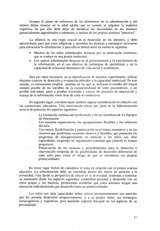 Aunque el punto de referencia de los fenómenos de la sobredotación y del
talento deben situarse en la edad adulta, que es cuando se adquiere la madurez
cognitiva, no por ello debe dejar de atenderse las necesidades de los alumnos
potencial mente superdotados o talentosos, e incluso de los propios alumnos "precoces".
La infancia es una etapa crucial en el desarrollo de los alumnos, y debe
aprovecharse para que estos adquieran y aprendan las técnicas y estrategias necesarias
para estructurar la información, y para ello se deberá tener en cuenta lo siguiente:
•
•

Muchos de los niños sobredotados destacan por su motivación intrínseca,
que se traduce en una pasión intelectual.
Los sujetos sobredotados destacan en el procesamiento y la transferencia de
la información, en el uso efectivo de estrategias de aprendizaje y en la
capacidad de relacionar fenómenos de vida social y académicos.

Será por tanto necesario, en la identificación de alumnos superdotados, utilizar
distintos criterios de detección y evaluación referidos a la capacidad intelectual. En este
sentido, es conveniente emplear pruebas en las que se incluyan el estudio del mayor
número posible de las variables de la excepcionalidad de corte psicométrico, a ser
posible individual, junto a pruebas orientadas a valorar los procesos de adquisición y
manejo de la información, entre otras de corte no intelectivo.
En segundo lugar, conviene hacer también alguna consideración en relación con
las instituciones educativas. Una intervención eficaz por parte de la Administración
sería la de potenciar los aspectos siguientes:
La formación continua del profesorado y de los miembros de los Equipos
de Orientación.
Los sistemas organizativos, los agrupamientos flexibles y los refuerzos
del aula.
Una mayor flexibilización y potenciación en el marco normativo y en los
recursos que posibiliten currículos abiertos y flexibles, que potencien los
programas de enriquecimiento en atención a los niños con altas
capacidades, exigiendo un seguimiento continuo que controle el avance
progresivo.
Potenciación de los recursos y procedimientos para la detección e
intervención temprana de las posibilidades de desarrollo diferencial de
cada niño para evitar el riesgo de que se minimicen sus propias
potencialidades.
En tercer lugar hemos de considerar el tema en relación con el propio sistema
educativo. La sobredotación debe ser entendida dentro del marco de atención a la
diversidad, vista desde la perspectiva de educar en la diversidad, orientada a fomentar
su autonomía desde los aspectos siguientes: estabilidad personal y desarrollo con un
ritmo propio y sin barreras, permitiendo realmente que estos alumnos tengan una
educación individualizada que desarrolle todas sus potencialidades.
Los niños con altas capacidades deben activar permanentemente una atención
que les permita desarrollar progresivamente, y a su propio ritmo, sus estrategias
metacognitivas y cognitivas, pero haciendo especial hincapié en los aspectos de su
personalidad.

II

 