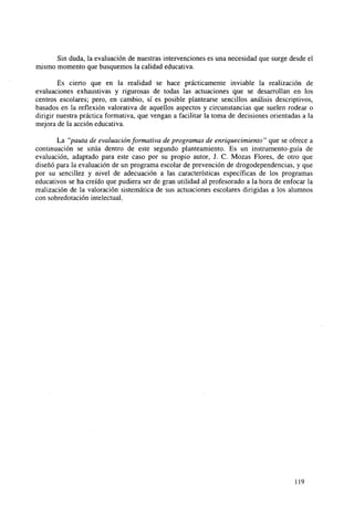 Sin duda, la evaluación de nuestras intervenciones es una necesidad que surge desde el
mismo momento que busquemos la calidad educativa.
Es cierto que en la realidad se hace prácticamente inviable la realización de
evaluaciones exhaustivas y rigurosas de todas las actuaciones que se desarrollan en los
centros escolares; pero, en cambio, sí es posible plantearse sencillos análisis descriptivos,
basados en la reflexión valorativa de aquellos aspectos y circunstancias que suelen rodear o
dirigir nuestra práctica formativa, que vengan a facilitar la toma de decisiones orientadas a la
mejora de la acción educativa.
La "pauta de evaluación formativa de programas de enriquecimiento" que se ofrece a
continuación se sitúa dentro de este segundo planteamiento. Es un instrumento-guía de
evaluación, adaptado para este caso por su propio autor, J. C. Mozas Flores, de otro que
diseñó para la evaluación de un programa escolar de prevención de drogodependencias, y que
por su sencillez y nivel de adecuación a las características específicas de los programas
educativos se ha creído que pudiera ser de gran utilidad al profesorado a la hora de enfocar la
realización de la valoración sistemática de sus actuaciones escolares dirigidas a los alumnos
con sobredotación intelectual.

119

 