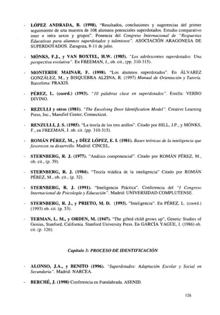 LÓPEZ ANDRADA, B. (1998). "Resultados, conclusiones y sugerencias del primer
seguimiento de una muestra de 108 alumnos potenciales superdotados. Estudio comparativo
inter e intra sexos y grupos". Ponencia del Congreso Internacional de "Respuestas
Educativas para alumnos superdotados y talentosos". ASOCIACIÓN ARAGONESA DE
SUPERDOTADOS. Zaragoza, 8-11 de julio.
MÓNKS, F.J., y VAN BOXTEL, H.W. (1985). "Los adolescentes superdotados: Una
perspectiva evolutiva". En FREEMAN, J., ob. cit., (pp. 310-315).
MONTERDE MAINAR, F. (1998). "Los alumnos superdotados". En ÁLVAREZ
GONZÁLEZ, M., y BISQUERRA ALZINA, R. (1997) Manual de Orientación y Tutoría.
Barcelona: PRAXIS.
PÉREZ, L. (coord.) (1993). "10 palabras clave en superdotados". Estella: VERBO
DIVINO.
REZULLI y otros (1981). "The Envolving Door Identification Model". Creative Learning
Press, Inc., Mansfiel Center, Connecticut.
RENZULLI, J. S. (1985). "La teoría de los tres anillos". Citado por HILL, J.P., y MÓNKS,
F., en FREEMAN, J. ob. cit. (pp. 310-315).
ROMÁN PÉREZ, M., y DIEZ LÓPEZ, E. I. (1981). Bases teóricas de la inteligencia que
favorecen su desarrollo. Madrid: CINCEL.
STERNBERG, R. J. (1977). "Análisis componencial". Citado por ROMÁN PÉREZ, M.,
ob. cit., (p. 39).
STERNBERG, R. J. (1984). "Teoría triádica de la inteligencia" Citado por ROMÁN
PÉREZ, M., ob. cit., (p. 32).
STERNBERG, R. J. (1991). "Inteligencia Práctica". Conferencia del "I Congreso
Internacional de Psicología y Educación". Madrid: UNIVERSIDAD COMPLUTENSE.
STERNBERG, R. J., y PRIETO, M. D. (1993). "Inteligencia". En PÉREZ, L. (coord.)
(1993) ob. cit. (p. 53).
TERMAN, L. M., y ORDEN, M. (1947). "The gifted child grows up", Genetic Studies of
Genius, Stanford, California. Stanford University Press. En GARCÍA YAGÜE, J. (1986) ob.
cit. (p. 126).

Capítulo 3: PROCESO DE IDENTIFICACIÓN

ALONSO, J.A., y BENITO (1996). "Superdotados: Adaptación Escolar y Social en
Secundaria". Madrid: NARCEA.
BERCHÉ, J. (1998) Conferencia en Fuenlabrada. ASENID.
126

 
