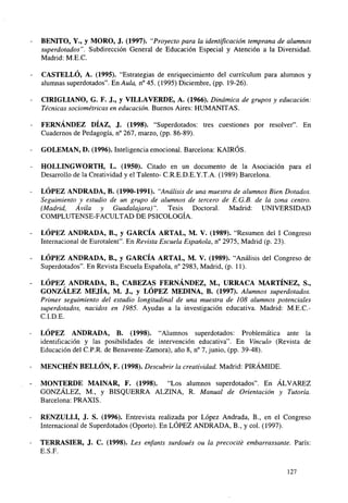 BENITO, Y., y MORO, J. (1997). "Proyecto para la identificación temprana de alumnos
superdotados". Subdirección General de Educación Especial y Atención a la Diversidad.
Madrid: M.E.C.
CASTELLÓ, A. (1995). "Estrategias de enriquecimiento del curriculum para alumnos y
alumnas superdotados". En Aula, n°45. (1995) Diciembre, (pp. 19-26).
CIRIGLIANO, G. F. J., y VILLA VERDE, A. (1966). Dinámica de grupos y educación:
Técnicas sociométricas en educación. Buenos Aires: HUMANITAS.
FERNÁNDEZ DÍAZ, J. (1998). "Superdotados: tres cuestiones por resolver". En
Cuadernos de Pedagogía, n° 267, marzo, (pp. 86-89).
GOLEMAN, D. (1996). Inteligencia emocional. Barcelona: KAIRÓS.
HOLLINGWORTH, L. (1950). Citado en un documento de la Asociación para el
Desarrollo de la Creatividad y el Talento- C.R.E.D.E.Y.T.A. (1989) Barcelona.
LÓPEZ ANDRADA, B. (1990-1991). "Análisis de una muestra de alumnos Bien Dotados.
Seguimiento y estudio de un grupo de alumnos de tercero de E.G.B. de la zona centro.
(Madrid, Ávila y Guadalajara)".
Tesis Doctoral. Madrid: UNIVERSIDAD
COMPLUTENSE-FACULTAD DE PSICOLOGÍA.
LÓPEZ ANDRADA, B., y GARCÍA ARTAL, M. V. (1989). "Resumen del I Congreso
Internacional de Eurotalent". En Revista Escuela Española, n° 2975, Madrid (p. 23).
LÓPEZ ANDRADA, B., y GARCÍA ARTAL, M. V. (1989). "Análisis del Congreso de
Superdotados". En Revista Escuela Española, n° 2983, Madrid, (p. 11).
LÓPEZ ANDRADA, B., CABEZAS FERNÁNDEZ, M., URRACA MARTÍNEZ, S.,
GONZÁLEZ MEJÍA, M. J., y LÓPEZ MEDINA, B. (1997). Alumnos superdotados.
Primer seguimiento del estudio longitudinal de una muestra de 108 alumnos potenciales
superdotados, nacidos en 1985. Ayudas a la investigación educativa. Madrid: M.E.C.C.I.D.E.
LÓPEZ ANDRADA, B. (1998). "Alumnos superdotados: Problemática ante la
identificación y las posibilidades de intervención educativa". En Vínculo (Revista de
Educación del C.P.R. de Benavente-Zamora), año 8, n° 7, junio, (pp. 39-48).
MENCHÉN BELLÓN, F. (1998). Descubrir la creatividad. Madrid: PIRÁMIDE.
MONTERDE MAINAR, F. (1998). "Los alumnos superdotados". En ÁLVAREZ
GONZÁLEZ, M., y BISQUERRA ALZINA, R. Manual de Orientación y Tutoría.
Barcelona: PRAXIS.
RENZULLI, J. S. (1996). Entrevista realizada por López Andrada, B., en el Congreso
Internacional de Superdotados (Oporto). En LÓPEZ ANDRADA, B., y col. (1997).
TERRASIER, J. C. (1998). Les enfants surdoués ou la precocité embarrassante. París:
E.S.F.
127

 
