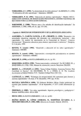 TERRASIER, J. C. (1990). "La disincronía de los niños precoces". En BENITO, Y. (1990)
"Problemática del niño superdotado". Salamanca: AMARÚ.
VERHAAREN, P. R. (1991). "Educación de alumnos superdotados". Madrid: M.E.C.DIRECCIÓN GENERAL DE RENOVACIÓN PEDAGÓGICA. CENTRO NACIONAL DE
RECURSOS PARA LA EDUCACIÓN ESPECIAL.
WHITMORE, J. (1988). "Nuevos retos a los métodos de identificación habituales". En
FREEMAN, J. (1985, 1998), ob. cit., (pp. 115-138).

Capítulo 4: PROCESO DE INTERVENCIÓN Y DE LA RESPUESTA EDUCATIVA
ALBURREA, V., GARCÍA GANUZA, J. Ma, e IRIARTE, G. (1998). Respuesta a las
necesidades educativas especiales del alumnado con sobredotación intelectual - altas
capacidades. Un modelo de intervención en la Comunidad de Navarra". Congreso
Internacional. "Respuestas educativas para alumnos superdotados y talentosos". Zaragoza,
8-11 de julio, 1998.
BENITO, Y. (coord.) (1992). "Desarrollo y educación de los niños superdotados."
Salamanca: AMARÚ.
BENITO, Y. (coord.) (1994). "Intervención e investigación psicoeducativa en alumnos
superdotados". Salamanca: AMARÚ.

BERCHÉ, X. (1990), en RAYO LOMBARDO, ob. c t , (p. 83).
i.
BISQUERRA ALZINA (1998). "Temas transversales y orientación". En ÁLVAREZ, M , y
BISQUERRA, R. (1996, 1998). Manual de orientación y tutoría. Barcelona: PRAXIS.
BRODY, L., y STANLEY, J. (1991). "Joung College Students: Assessing Factores That
Contribute to Success". En SOUTHERN, W. T., y JONES, E. D. The Academic
Acceleration ofGifted Children. N.Y.: Teachers College Press (102-132).
CASTELLÓ, A. (1995). "Estrategias de enriquecimiento del curriculum para alumnos y
alumnas superdotados". En Aula, n°45. Diciembre, 1995. (pp. 19-26).
ESCUELA ESPAÑOLA (1998). "El Gobierno Británico (Reino Unido) potenciará las
escuelas para alumnos superdotados". 10 de Septiembre, n° 3377 (1185) Información (p.
17).
FREEMAN, J. (1985). "Los niños superdotados. Aspectos psicológicos y pedagógicos".
Madrid: SANTILLANA- AULA XXI.
HECK (1983). En RAYO LOMBARDO, J. ob. cit., (p.84).
IBÁÑEZ BENET, R., LÓPEZ ANDRADA, B., MARTÍNEZ ÁLVAREZ, J., y
MENCHÉN BELLÓN, F. (1983,1988). Eficacia en el estudio. Madrid: ANAYA.

128

 