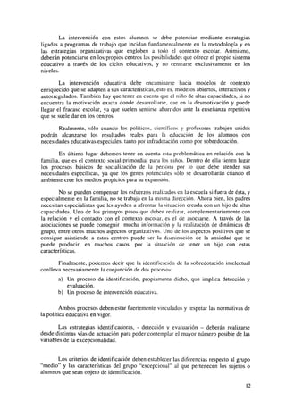 La intervención con estos alumnos se debe potenciar mediante estrategias
ligadas a programas de trabajo que incidan fundamentalmente en la metodología y en
las estrategias organizativas que engloben a todo el contexto escolar. Asimismo,
deberán potenciarse en los propios centros las posibilidades que ofrece el propio sistema
educativo a través de los ciclos educativos, y no centrarse exclusivamente en los
niveles.
La intervención educativa debe encaminarse hacia modelos de contexto
enriquecido que se adapten a sus características, esto es, modelos abiertos, interactivos y
autorregulados. También hay que tener en cuenta que el niño de altas capacidades, si no
encuentra la motivación exacta donde desarrollarse, cae en la desmotivación y puede
llegar el fracaso escolar, ya que suelen sentirse aburridos ante la enseñanza repetitiva
que se suele dar en los centros.
Realmente, sólo cuando los políticos, científicos y profesores trabajen unidos
podrán alcanzarse los resultados reales para la educación de los alumnos con
necesidades educativas especiales, tanto por infradotación como por sobredotación.
En último lugar debemos tener en cuenta esta problemática en relación con la
familia, que es el contexto social primordial para los niños. Dentro de ella tienen lugar
los procesos básicos de socialización de la persona por lo que debe atender sus
necesidades específicas, ya que los genes potenciales sólo se desarrollarán cuando el
ambiente cree los medios propicios para su expansión.
No se pueden compensar los esfuerzos realizados en la escuela si fuera de ésta, y
especialmente en la familia, no se trabaja en la misma dirección. Ahora bien, los padres
necesitan especialistas que les ayuden a afrontar la situación creada con un hijo de altas
capacidades. Uno de los primeaos pasos que deben realizar, complementariamente con
la relación y el contacto con el contexto escolar, es el de asociarse. A través de las
asociaciones se puede conseguir mucha información y la realización de dinámicas de
grupo, entre otros muchos aspectos organizativos. Uno de los aspectos positivos que se
consigue asistiendo a estos centros puede ser la disminución de la ansiedad que se
puede producir, en muchos casos, por la situación de tener un hijo con estas
características.
Finalmente, podemos decir que la identificación de la sobredotación intelectual
conlleva necesariamente la conjunción de dos procesos:
a) Un proceso de identificación, propiamente dicho, que implica detección y
evaluación.
b) Un proceso de intervención educativa.
Ambos procesos deben estar fuertemente vinculados y respetar las normativas de
la política educativa en vigor.
Las estrategias identificadoras, - detección y evaluación - deberán realizarse
desde distintas vías de actuación para poder contemplar el mayor número posible de las
variables de la excepcionalidad.
Los criterios de identificación deben establecer las diferencias respecto al grupo
"medio" y las características del grupo "excepcional" al que pertenecen los sujetos o
alumnos que sean objeto de identificación.
12

 