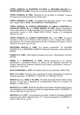 LÓPEZ ANDRADA, B., MARTÍNEZ ÁLVAREZ, J., MENCHÉN BELLÓN, F., e
IBAÑEZ BENET, R. (1982). Tiempo libre y educación. Madrid: ESCUELA ESPAÑOLA.
LÓPEZ ANDRADA, B. (1986). "Desarrollo de una actividad: la micología". Congreso
Iberoamericano de Orientación Escolar. Buenos Aires.
LÓPEZ ANDRADA, B. (1986). "Actividades fuera del horario escolar: ocio y tiempo
libre". Madrid: M.E.C.-SERIE "DOCUMENTOS Y EXPERIENCIAS".
LÓPEZ ANDRADA, B., CABEZAS FERNÁNDEZ, M., URRACA MARTÍNEZ, S.,
GONZÁLEZ MEJÍA, M. J., y LÓPEZ MEDINA, B. (1997). Alumnos superdotados.
Primer seguiemiento del estudio longitudinal de una muestra de 108 alumnos potenciales
superdotados, nacidos en 1985. Madrid: M.E.C.-C.I.D.E.: Ayudas a la investigación
educativa, (p. 235).
LÓPEZ ANDRADA, B., CABEZAS FERNÁNDEZ, M., y col. (1988). "El proceso
orientador y tutoría en los distintos niveles formativos, (ocio y tiempo libre: diseño y
programación)". En / Jornadas de Orientación Escolar y Profesional de Canarias. A.E.O.P.
Santa Cruz de Tenerife, (pp. 143-159).
MONTERDE MAINAR, F. (1998). "Los alumnos superdotados". En ÁLVAREZ
GONZÁLEZ, M., y BISQUERRA ALZINA, R. Manual de orientación y tutoría. Barcelona:
PRAXIS.
PARKE, B. N. (1989). "Gifted Student in Regular Classrooms". Massachusetts: ALLYN y
BACON.
PÉREZ, L., y DOMÍNGUEZ, P. (1998). "Nuevas perspectivas en el concepto,
identificación e intervención educativa en alumnos de alta capacidad intelectual". En
Congreso Internacional "Respuestas educativas para alumnos superdotados y talentosos".
Zaragoza, 8-11 julio, 1998.
RAYO LOMBARDO, J. (1997). Necesidades educativas del superdotado. Madrid: EOS
REÍS, S. M. (1994). "Enseñanza de las capacidades de estudio independiente en estudiantes
altamente capacitados". En BENITO, Y. (coord.) Ob. cit. (1994) (pp. 219-230).
RENZULLI, J. S., y REÍS, S. M. (1986). "El modelo de enriquecimiento triádico "puerta
giratoria": un plan para el desarrollo de la productividad creativa en la escuela". En
BENITO, Y. (1992), ob. cit.
RENZULLI, J. S. (1994). "Desarrollo del talento en las escuelas. Programa práctico para el
total rendimiento escolar mediante el modelo de enriquecimiento escolar". En BENITO, Y.
(coord.) (1994). Ob. cit. (pp. 175-215).
RENZULLI, J. S. (1997). "The enrichment triad model: A guide for developing defensible
programs for the gifted". Mansfield Center, C.T.: Creative Learning Press. En BENITO, Y.
(coord.) (1994), ob. cit., (p. 62).

129

 