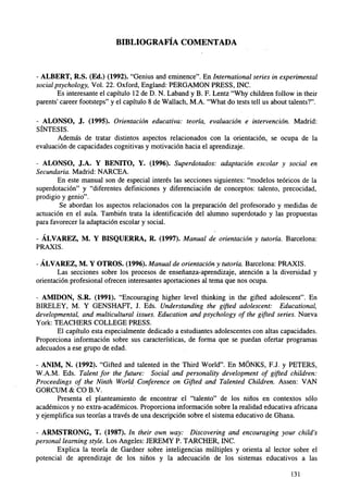 BIBLIOGRAFÍA COMENTADA

- ALBERT, R.S. (Ed.) (1992). "Genius and eminence". En International series in experimental
social psychology, Vol. 22. Oxford, England: PERGAMON PRESS, INC.
Es interesante el capítulo 12 de D. N. Laband y B. F. Lentz "Why children follow in their
parents' career footsteps" y el capítulo 8 de Wallach, M.A. "What do tests tell us about talents?".
- ALONSO, J. (1995). Orientación educativa: teoría, evaluación e intervención. Madrid:
SÍNTESIS.
Además de tratar distintos aspectos relacionados con la orientación, se ocupa de la
evaluación de capacidades cognitivas y motivación hacia el aprendizaje.
- ALONSO, J.A. Y BENITO, Y. (1996). Superdotados: adaptación escolar y social en
Secundaria. Madrid: NARCEA.
En este manual son de especial interés las secciones siguientes: "modelos teóricos de la
superdotación" y "diferentes definiciones y diferenciación de conceptos: talento, precocidad,
prodigio y genio".
Se abordan los aspectos relacionados con la preparación del profesorado y medidas de
actuación en el aula. También trata la identificación del alumno superdotado y las propuestas
para favorecer la adaptación escolar y social.
- ÁLVAREZ, M. Y BISQUERRA, R. (1997). Manual de orientación y tutoría. Barcelona:
PRAXIS.
- ÁLVAREZ, M. Y OTROS. (1996). Manual de orientación y tutoría. Barcelona: PRAXIS.
Las secciones sobre los procesos de enseñanza-aprendizaje, atención a la diversidad y
orientación profesional ofrecen interesantes aportaciones al tema que nos ocupa.
- AMIDON, S.R. (1991). "Encouraging higher level thinking in the gifted adolescent". En
BIRELEY, M. Y GENSHAFT, J. Eds. Understanding the gifted adolescent: Educational,
developmental, and multicultural issues. Education and psychology of the gifted series. Nueva
York: TEACHERS COLLEGE PRESS.
El capítulo esta especialmente dedicado a estudiantes adolescentes con altas capacidades.
Proporciona información sobre sus características, de forma que se puedan ofertar programas
adecuados a ese grupo de edad.
- ANIM, N. (1992). "Gifted and talented in the Third World". En MÓNKS, F.J. y PETERS,
W.A.M. Eds. Talent for the future: Social and personality development of gifted children:
Proceedings of the Ninth World Conference on Gifted and Talented Children. Assen: VAN
GORCUM & CO B.V.
Presenta el planteamiento de encontrar el "talento" de los niños en contextos sólo
académicos y no extra-académicos. Proporciona información sobre la realidad educativa africana
y ejemplifica sus teorías a través de una descripción sobre el sistema educativo de Ghana.
- ARMSTRONG, T. (1987). In their own way: Discovering and encouraging your child's
personal learning style. Los Angeles: JEREMY P. TARCHER, INC.
Explica la teoría de Gardner sobre inteligencias múltiples y orienta al lector sobre el
potencial de aprendizaje de los niños y la adecuación de los sistemas educativos a las
131

 