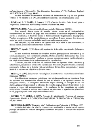 and development of high ability. Ciba Foundation Symposium, n° 178. Chichester, England:
JOHN WILEY & SONS. (pp. 44-66).
En este documento se analizan de resultados de adolescentes de 12 y 13 años que han
obtenido el 3% más alto en el SAT, atendiendo especialmente a las diferencias entre sexos.
- BENEJAM, P. Y PAGÉS, J. (coord.). (1997). Ciencias Sociales. Guías Praxis para el
Profesorado. Contenidos, Actividades y Recursos. Barcelona: PRAXIS.
- BENITO, Y. (1990). Problemática del niño superdotado. Salamanca: AMARÚ.
Este manual abarca temas de especial interés, como es el enriquecimiento
complementario, las técnicas de grupo para estos alumnos, la iniciación temprana al lenguaje
escrito, la creatividad, el desarrollo social, el diseño curricular y la preparación de programas.
También se exponen en él las características que un profesor de estos alumnos debe tener, de
forma que pueda orientarlos, estimularlos y exigirlos según sus capacidades.
Por otra parte, hay que destacar los capítulos que tratan sobre el bajo rendimiento, el
fracaso escolar, y la disincronía tantas veces existente.
- BENITO, Y. (coord.) (1992). Desarrollo y educación de los niños superdotados. Salamanca:
AMARÚ.
En este manual se muestran los diferentes modelos pedagógicos de intervención y las
estrategias educativas más comúnmente utilizadas. Destaca el capítulo de Renzulli y Reís sobre
el concepto de los "Tres Anillos", en el que se exponen sugerencias para un cambio educativo,
que propiciarían el desarrollo de individuos creativos y productivos.
Asimismo, destacan en el libro los capítulos sobre los siguientes temas: creatividad y
sobredotación, desarrollo de adolescentes superdotados, disincronía, bajo rendimiento, desarrollo
emocional a lo largo de la historia vital, características de las chicas superdotadas, y estado
actual de la intervención educativa en distintos países.
- BENITO, Y. (1994). Intervención e investigación psicoeducativas en alumnos superdotados.
Salamanca: AMARÚ.
Este libro ofrece numerosos capítulos de gran interés para el tema que nos ocupa. Entre
las secciones más sobresalientes, citamos las que se refieren a los siguientes ámbitos: La
inteligencia humana, la inteligencia excepcional según Sternberg, el concepto de los Tres
Anillos, el desarrollo psicosocial, la influencia del pequeño grupo, el desarrollo del talento en las
escuelas a través del enriquecimiento, y la enseñanza de las capacidades de estudio
independiente. También se analizan las actitudes de los padres ante la superdotación y la utilidad
de los grupos de padres como apoyo en la tarea educativa.
- BENITO, Y. Y MORO, J. (1997). Proyecto de Identificación Temprana de Alumnos
Superdotados. Madrid: M.E.C.-SECRETARÍA GENERAL DE EDUCACIÓN Y FORMACIÓN
PROFESIONAL.
- BISQUERRA, R. (1997). "Para saber más". En Cuadernos de Pedagogía, n° 259 Junio 1997.
Artículo dedicado a la relación existente entre evaluación y tutoría con el objetivo
principal de ofrecer una relación bibliográfica comentada en torno a la relación entre estos dos
conceptos.

133

 