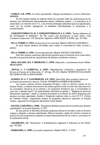 - CORIAT, A.R. (1990). Los niños superdotados. Enfoque psicodinámico y teórico. Barcelona:
HERDER.
En este manual resultan de especial interés las secciones sobre las características de los
alumnos con sobredotación (funcionamiento mental, problemas propios...), la naturaleza de la
creatividad y su relación con el C.I., y las diversas estrategias educativas para los superdotados,
como son las escuelas segregativas, la enseñanza individualizada, la aceleración y el
enriquecimiento.
CSIKSZENTMIHALYI, M. Y CSIKSZENTMIHALYI, I. S. (1993). Family influences on
the development of giftedness". En The origins and development of high ability. Ciba
Foundation Symposium, 178. Chichester, Inglaterra: JOHN WILEY & SONS. (pp. 187-206).
- DE LA TORRE, S. (1991). Evaluación de la creatividad. Madrid: ESCUELA ESPAÑOLA.
El autor expone distintas actividades para evaluar la creatividad de niños, jóvenes y
adultos.
- DE LA TORRE, S. (1995). Creatividad aplicada. Madrid: ESCUELA ESPAÑOLA.
Este libro propone numerosas aplicaciones prácticas para el desarrollo de la creatividad y
describe con gran precisión las características de alumnos y profesores creativos.
- DÍAZ AGUADO, M.J. Y MEDRANO, C. (1994). Educación y razonamiento moral. Bilbao:
MENSAJERO.
- DOVAL, L. Y CAJIDEVAL, J. (1995). "Superdotación: evaluación o diagnóstico". En
Revista de Ciencias de la Educación, n° 162 (pp. 191-213). Madrid: INSTITUTO CALASANZ
DE CIENCIAS DE LA EDUCACIÓN,
- DURDEN, W. G. Y TANGHERLINI, A.E. (1993). Smart Kids. How academic talents are
developed and nurtured in America. Toronto: HOGREFE & HUBER PUBLISHERS.
Los autores explican diversos programas llevados a cabo en distintos estados de los
Estados Unidos, y realizan observaciones de carácter genérico sobre la unión más adecuada entre
las necesidades educativas de un alumno y los programas formativos que se recomiendan en
cada caso, ("optimal match"). Es especialmente interesante el capítulo 1, "Mapping an American
Educational Landscape", donde se comenta brevemente la evolución de dichos programas para
alumnos con altas capacidades. Durden y Tangherlini explican cómo se creo el C.T.Y. (Center
for Talented Youth), -organización pionera en programas educativos especiales en Estados
Unidos-, siguiendo la investigación del profesor Julián Stanley.
- ESCUELA ESPAÑOLA. (1998). "El gobierno Británico potenciará las escuelas para alumnos
superdotados" en Escuela Española, n° 3377.
En este artículo se describen diferentes programas educativos llevados a cabo en distintos
colegios y dirigidos a alumnos superdotados. Hasta el momento, según este artículo, la puesta en
práctica de estos programas ha supuesto un mejor funcionamiento de los centros y una mejora en
el rendimiento escolar.
- FELDHUSEN, J.F. "Eclecticism: A Comprehensive Approach to Education of the Gifted"
(pp. 192-204).
- FERRANDIS, A. (1985). La escuela comprensiva. Madrid: M.E.C.: C.I.D.E.
135

 