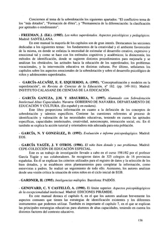 Conciernen al tema de la sobredotación los siguientes apartados: "El conflictivo tema de
los "más dotados", "Formación de élites", y "Permanencia de la diferenciación: la clasificación
por aptitudes o rendimiento".
- FREEMAN, J. (Ed.). (1985). Los niños superdotados. Aspectos psicológicos y pedagógicos.
Madrid: SANTILLANA.
En este manual la mayoría de los capítulos son de gran interés. Destacamos las secciones
dedicadas a los siguientes temas: los fundamentos de la creatividad y el ambiente favorecedor
de la misma, en donde se enfatiza la necesidad de estimular el desarrollo creativo, expresivo y
emocional tal y como se hace con los estímulos cognitivos y académicos; la disincronía; los
métodos de identificación, donde se sugieren distintos procedimientos para mejorarla y se
analizan los obstáculos; las actitudes hacia la educación de los superdotados; los problemas
vocacionales, y la intervención educativa en distintas culturas. Por último, señalamos los
capítulos sobre los aspectos emocionales de la sobredotación y sobre el desarrollo psicológico de
niños y adolescentes superdotados.
- GARCÍA-ALCAÑIZ, E. E. IZQUIERDO, A. (1995). "Conceptualización y modelos en la
superdotación", en Revista de Ciencias de la Educación, n° 162. (pp. 149-161). Madrid:
INSTITUTO CALASANZ DE CIENCIAS DE LA EDUCACIÓN.
- GARCÍA GANUZA, J.M. Y ABAURREA, V. (1997). Alumnado con Sobredotación
Intelectual-Altas Capacidades. Navarra: GOBIERNO DE NAVARRA. DEPARTAMENTO DE
EDUCACIÓN Y CULTURA. (En español y en euskera).
Este libro proporciona información en cuanto a la definición de los conceptos de
sobredotación y talentos específicos. Contiene las cuestiones referentes al proceso de
identificación y valoración de las necesidades educativas, teniendo en cuenta las aptitudes
específicas, capacidades intelectuales, creatividad, autoconcepto, interacción social, etc. En él
también se explica la acción tutorial y orientadora más adecuada para esta población.
- GARCÍA, N. Y GONZÁLEZ,, D. (1992). Evaluación e informe psicopedagógico. Madrid:
EOS.
- GARCÍA YAGÜE, J. Y OTROS. (1986). El niño bien dotado y sus problemas. Madrid:
CEPE-COLECCIÓN DE EDUCACIÓN ESPECIAL.
Este es un trabajo de investigación llevado a cabo en el curso 1981/82 por el profesor
García Yagüe y sus colaboradores. Se recogieron datos de 325 colegios de 16 provincias
españolas. En él se explican los criterios utilizados para el registro de datos y la selección de los
bien dotados, y se establecen otros planteamientos para completar la información, como
entrevistas a padres. Se realizó un seguimiento de todo ello. Asimismo, los autores analizan
desde una visión crítica la situación de estos niños en el ciclo inicial de EGB.
- GARDNER, H. (1995). Inteligencias múltiples. Barcelona: PAIDÓS.
- GENOVARD, C. Y CASTELLÓ, A. (1990). El límite superior. Aspectos psicopédagógicos
de la excepcionalidad intelectual. Madrid: EDICIONES PIRÁMIDE.
En este manual destaca el capítulo 6, en el que los autores analizan brevemente los
aspectos comunes que tienen las estrategias de identificación existentes y los diferentes
instrumentos que podemos utilizar. También es importante el capítulo 7, en el que se explican
las principales estrategias educativas para alumnos de altas capacidades, teniendo en cuenta los
distintos factores del contexto educativo.
136

 