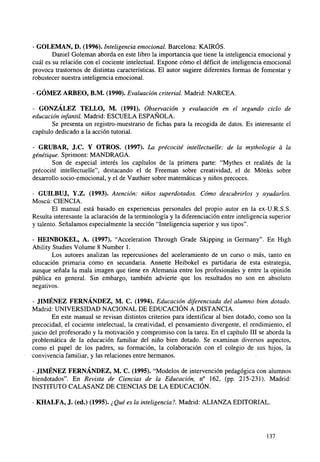 - GOLEMAN, D. (1996). Inteligencia emocional. Barcelona: KAIRÓS.
Daniel Goleman aborda en este libro la importancia que tiene la inteligencia emocional y
cuál es su relación con el cociente intelectual. Expone cómo el déficit de inteligencia emocional
provoca trastornos de distintas características. El autor sugiere diferentes formas de fomentar y
robustecer nuestra inteligencia emocional.
- GÓMEZ ARBEO, B.M. (1990). Evaluación criterial. Madrid: NARCEA.
- GONZÁLEZ TELLO, M. (1991). Observación y evaluación en el segundo ciclo de
educación infantil. Madrid: ESCUELA ESPAÑOLA.
Se presenta un registro-muestrario de fichas para la recogida de datos. Es interesante el
capítulo dedicado a la acción tutorial.
- GRUBAR, J.C. Y OTROS. (1997). La précocité intellectuelle: de la mythologie á la
génétique. Sprimont: MANDRAGA.
Son de especial interés los capítulos de la primera parte: "Mythes et realités de la
précocité intellectuelle", destacando el de Freeman sobre creatividad, el de Mónks sobre
desarrollo socio-emocional, y el de Vauthier sobre matemáticas y niños precoces.
- GUILBUJ, Y.Z. (1993). Atención: niños superdotados. Cómo descubrirlos y ayudarlos.
Moscú: CIENCIA.
El manual está basado en experiencias personales del propio autor en la ex-U.R.S.S.
Resulta interesante la aclaración de la terminología y la diferenciación entre inteligencia superior
y talento. Señalamos especialmente la sección "Inteligencia superior y sus tipos".
- HEINBOKEL, A. (1997). "Acceleration Through Grade Skipping in Germany". En High
Ability Studies Volume 8 Number 1.
Los autores analizan las repercusiones del aceleramiento de un curso o más, tanto en
educación primaria como en secundaria. Annette Heibokel es partidaria de esta estrategia,
aunque señala la mala imagen que tiene en Alemania entre los profesionales y entre la opinión
pública en general. Sin embargo, también advierte que los resultados no son en absoluto
negativos.
- JIMÉNEZ FERNÁNDEZ, M. C. (1994). Educación diferenciada del alumno bien dotado.
Madrid: UNIVERSIDAD NACIONAL DE EDUCACIÓN A DISTANCIA.
En este manual se revisan distintos criterios para identificar al bien dotado, como son la
precocidad, el cociente intelectual, la creatividad, el pensamiento divergente, el rendimiento, el
juicio del profesorado y la motivación y compromiso con la tarea. En el capítulo III se aborda la
problemática de la educación familiar del niño bien dotado. Se examinan diversos aspectos,
como el papel de los padres, su formación, la colaboración con el colegio de sus hijos, la
convivencia familiar, y las relaciones entre hermanos.
- JIMÉNEZ FERNÁNDEZ, M. C. (1995). "Modelos de intervención pedagógica con alumnos
biendotados". En Revista de Ciencias de la Educación, n° 162, (pp. 215-231). Madrid:
INSTITUTO CALASANZ DE CIENCIAS DE LA EDUCACIÓN.
- KHALFA, J. (ed.) (1995). ¿Qué es la inteligencia?. Madrid: ALIANZA EDITORIAL.

137

 
