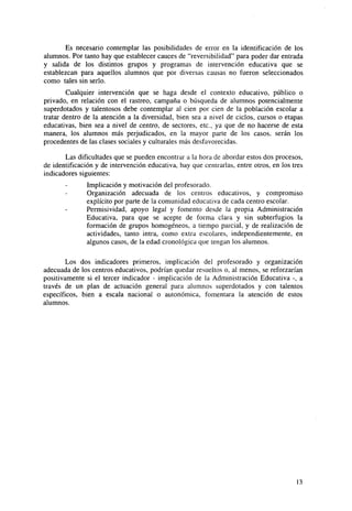 Es necesario contemplar las posibilidades de error en la identificación de los
alumnos. Por tanto hay que establecer cauces de "reversibilidad" para poder dar entrada
y salida de los distintos grupos y programas de intervención educativa que se
establezcan para aquellos alumnos que por diversas causas no fueron seleccionados
como tales sin serlo.
Cualquier intervención que se haga desde el contexto educativo, público o
privado, en relación con el rastreo, campaña o búsqueda de alumnos potencialmente
superdotados y talentosos debe contemplar al cien por cien de la población escolar a
tratar dentro de la atención a la diversidad, bien sea a nivel de ciclos, cursos o etapas
educativas, bien sea a nivel de centro, de sectores, etc., ya que de no hacerse de esta
manera, los alumnos más perjudicados, en la mayor parte de los casos, serán los
procedentes de las clases sociales y culturales más desfavorecidas.
Las dificultades que se pueden encontrar a la hora de abordar estos dos procesos,
de identificación y de intervención educativa, hay que centrarlas, entre otros, en los tres
indicadores siguientes:
Implicación y motivación del profesorado.
Organización adecuada de los centros educativos, y compromiso
explícito por parte de la comunidad educativa de cada centro escolar.
Permisividad, apoyo legal y fomento desde la propia Administración
Educativa, para que se acepte de forma clara y sin subterfugios la
formación de grupos homogéneos, a tiempo parcial, y de realización de
actividades, tanto intra, como extra escolares, independientemente, en
algunos casos, de la edad cronológica que tengan los alumnos.
Los dos indicadores primeros, implicación del profesorado y organización
adecuada de los centros educativos, podrían quedar resueltos o, al menos, se reforzarían
positivamente si el tercer indicador - implicación de la Administración Educativa -, a
través de un plan de actuación general para alumnos superdotados y con talentos
específicos, bien a escala nacional o autonómica, fomentara la atención de estos
alumnos.

13

 