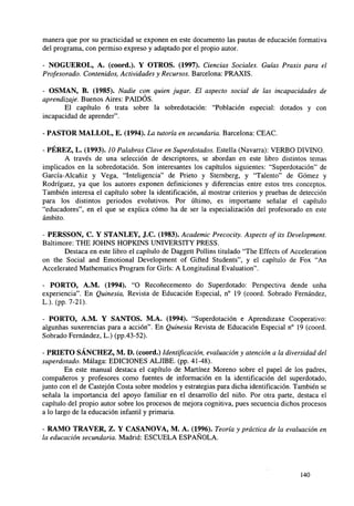 manera que por su practicidad se exponen en este documento las pautas de educación formativa
del programa, con permiso expreso y adaptado por el propio autor.
- NOGUEROL, A. (coord.). Y OTROS. (1997). Ciencias Sociales. Guías Praxis para el
Profesorado. Contenidos, Actividades y Recursos. Barcelona: PRAXIS.
- OSMAN, B. (1985). Nadie con quien jugar. El aspecto social de las incapacidades de
aprendizaje. Buenos Aires: PAIDÓS.
El capítulo 6 trata sobre la sobredotación: "Población especial: dotados y con
incapacidad de aprender".
- PASTOR MALLOL, E. (1994). La tutoría en secundaria. Barcelona: CEAC.
- PÉREZ, L. (1993). 10 Palabras Clave en Superdotados. Estella (Navarra): VERBO DIVINO.
A través de una selección de descriptores, se abordan en este libro distintos temas
implicados en la sobredotación. Son interesantes los capítulos siguientes: "Superdotación" de
García-Alcañiz y Vega, "Inteligencia" de Prieto y Sternberg, y "Talento" de Gómez y
Rodríguez, ya que los autores exponen definiciones y diferencias entre estos tres conceptos.
También interesa el capítulo sobre la identificación, al mostrar criterios y pruebas de detección
para los distintos periodos evolutivos. Por último, es importante señalar el capítulo
"educadores", en el que se explica cómo ha de ser la especialización del profesorado en este
ámbito.
- PERSSON, C. Y STANLEY, J.C. (1983). Academic Precocity. Aspects of its Development.
Baltimore: THE JOHNS HOPKINS UNIVERSITY PRESS.
Destaca en este libro el capítulo de Daggett Pollins titulado "The Effects of Acceleration
on the Social and Emotional Development of Gifted Students", y el capítulo de Fox "An
Accelerated Mathematics Program for Girls: A Longitudinal Evaluation".
- PORTO, A.M. (1994). "O Recoñecemento do Superdotado: Perspectiva dende unha
experiencia". En Quinesia, Revista de Educación Especial, n° 19 (coord. Sobrado Fernández,
L.). (PP- 7-21).
- PORTO, A.M. Y SANTOS. M.A. (1994). "Superdotación e Aprendizaxe Cooperativo:
algunhas suxerencias para a acción". En Quinesia Revista de Educación Especial n° 19 (coord.
Sobrado Fernández, L.) (pp.43-52).
- PRIETO SÁNCHEZ, M. D. (coord.) Identificación, evaluación y atención a la diversidad del
superdotado. Málaga: EDICIONES ALJIBE, (pp. 41-48).
En este manual destaca el capítulo de Martínez Moreno sobre el papel de los padres,
compañeros y profesores como fuentes de información en la identificación del superdotado,
junto con el de Castejón Costa sobre modelos y estrategias para dicha identificación. También se
señala la importancia del apoyo familiar en el desarrollo del niño. Por otra parte, destaca el
capítulo del propio autor sobre los procesos de mejora cognitiva, pues secuencia dichos procesos
a lo largo de la educación infantil y primaria.
- RAMO TRAVER, Z. Y CASANOVA, M. A. (1996). Teoría y práctica de la evaluación en
la educación secundaria. Madrid: ESCUELA ESPAÑOLA.

140

 