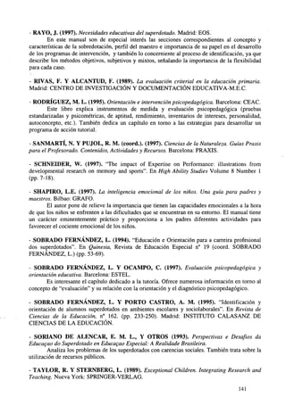 - RAYO, J. (1997). Necesidades educativas del superdotado. Madrid: EOS.
En este manual son de especial interés las secciones correspondientes al concepto y
características de la sobredotación, perfil del maestro e importancia de su papel en el desarrollo
de los programas de intervención, y también lo concerniente al proceso de identificación, ya que
describe los métodos objetivos, subjetivos y mixtos, señalando la importancia de la flexibilidad
para cada caso.
- RTVAS, F. Y ALCANTUD, F. (1989). La evaluación criterial en la educación primaria.
Madrid: CENTRO DE INVESTIGACIÓN Y DOCUMENTACIÓN EDUCATIVA-M.E.C.
- RODRÍGUEZ, M. L. (1995). Orientación e intervención psicopedagógica. Barcelona: CEAC.
Este libro explica instrumentos de medida y evaluación psicopedagógica (pruebas
estandarizadas y psicométricas, de aptitud, rendimiento, inventarios de intereses, personalidad,
autoconcepto, etc.). También dedica un capítulo en torno a las estrategias para desarrollar un
programa de acción tutorial.
- SANMARTÍ, N. Y PUJOL, R. M. (coord.). (1997). Ciencias de la Naturaleza. Guías Praxis
para el Profesorado. Contenidos, Actividades y Recursos. Barcelona: PRAXIS.
- SCHNEIDER, W. (1997). "The impact of Expertise on Performance: illustrations from
developmental research on memory and sports". En High Ability Studies Volume 8 Number 1
(pp.7-18).
- SHAPIRO, L.E. (1997). La inteligencia emocional de los niños. Una guía para padres y
maestros. Bilbao: GRAFO.
El autor pone de relieve la importancia que tienen las capacidades emocionales a la hora
de que los niños se enfrenten a las dificultades que se encuentran en su entorno. El manual tiene
un carácter eminentemente práctico y proporciona a los padres diferentes actividades para
favorecer el cociente emocional de los niños.
- SOBRADO FERNÁNDEZ, L. (1994). "Educación e Orientación para a carreira profesional
dos superdotados". En Quinesia, Revista de Educación Especial n° 19 (coord. SOBRADO
FERNÁNDEZ, L.) (pp. 53-69).
- SOBRADO FERNÁNDEZ, L. Y OCAMPO, C. (1997). Evaluación psicopedagógica y
orientación educativa. Barcelona: ESTEL.
Es interesante el capítulo dedicado a la tutoría. Ofrece numerosa información en torno al
concepto de "evaluación" y su relación con la orientación y el diagnóstico psicopedagógico.
- SOBRADO FERNÁNDEZ, L. Y PORTO CASTRO, A. M. (1995). "Identificación y
orientación de alumnos superdotados en ambientes escolares y sociolaborales". En Revista de
Ciencias de la Educación, n° 162. (pp. 233-250). Madrid: INSTITUTO CALASANZ DE
CIENCIAS DE LA EDUCACIÓN.
SORIANO DE ALENCAR, E. M. L., Y OTROS (1993). Perspectivas e Desafíos da
Educagao do Superdotado en Educagao Especial: A Realidade Brasileira.
Analiza los problemas de los superdotados con carencias sociales. También trata sobre la
utilización de recursos públicos.
- TAYLOR, R. Y STERNBERG, L. (1989). Exceptional Children. Integrating Research and
Teaching. Nueva York: SPRINGER-VERLAG.
141

 