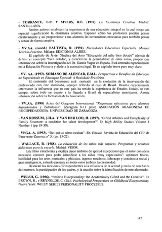 - TORRANCE, E.P. Y MYERS, R.E. (1976). La Enseñanza Creativa. Madrid:
SANTILLANA.
Ambos autores establecen la importancia de una educación integral en la cual tenga una
especial significación la enseñanza creativa. Exponen cómo los profesores pueden pensar
creativamente y así proporcionar a sus alumnos las herramientas necesarias para también pensar
y actuar de forma creativa.
- VV.AA. (coord.) BAUTISTA, R. (1991). Necesidades Educativas Especiales. Manual
Teórico-Práctico. Málaga: EDICIONES ALJIBE.
El capítulo de Javier Sánchez del Amo "Educación del niño bien dotado" además de
definir el concepto "bien dotado", y caracterizar la personalidad de estos niños, proporciona
información sobre la investigación del Dr. García Yagüe en España. Está centrado especialmente
en la Educación Primaria y alude a la normativa legal. Es un capítulo breve pero muy claro.
- VV. AA. (1993). SORIANO DE ALENCAR, E.M.L. Perspectivas e Desafios da Educagao
do Superdotado en Educagao Especial: A Realidade Brasileira.
El contenido del documento está centrado en la evolución de la intervención del
profesorado con este alumnado, siempre referido al caso de Brasil. Resulta especialmente
interesante la influencia que en este país ha tenido la experiencia de Estados Unidos en este
campo, sobre todo en cuanto a la llegada a Brasil de especialistas americanos. Aporta
información sobre la formación de la Asociación.
- VV.AA. (1998) Actas del Congreso Internacional "Respuestas educativas para alumnos
Superdotados y Talentosos". (Zaragoza 8-11 julio) ASOCIACIÓN ARAGONESA DE
PSICOPEDAGOGÍA. UNIVERSIDAD DE ZARAGOZA.
- VAN ROSSUM, J.H.A. Y VAN DER LOO, H. (1997). "Gifted Athletes and Complexity of
Family Structure: a condition for talent development?" En High Ability Studies Volume 8
Number 1 (pp. 19-30).
- VEGA, A. (1993). "Del qué al cómo evaluar". En Vínculo, Revista de Educación del CEP de
Benavente-Zamora, n° 3. (pp. 15-22).
- WALLACE, B. (1988). La educación de los niños más capaces. Programas y recursos
didácticos para la escuela. Madrid: VISOR.
Este libro caracteriza y explica cinco ámbitos de aptitud excepcional que el autor considera
necesario conocer para poder identificar a los niños "muy capacitados": aptitudes físicas,
habilidad para las artes musicales y plásticas, ingenio mecánico, liderazgo y conciencia social y
gran inteligencia, estando presente en todos estos ámbitos la creatividad.
Destacan las secciones correspondientes a la influencia de la actitud y estilo de enseñanza
del maestro, la participación de los padres, y la sección sobre la identificación de este alumnado.
- WELSH, G. (1986). "Positive Exceptionality: the Academically Gifted and the Creative". En
BROWN, R., y REYNOLDS, C. (Ed.). Psichological Perspectives on Childhood Exceptionality.
Nueva York: WILEY SERIES PERSONALITY PROCESSES.

142

 