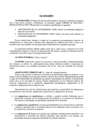 GLOSARIO
ACELERACIÓN: Estrategia de intervención educativa. Consiste en adelantar al alumno
uno o más cursos escolares. Actualmente, la normativa vigente (ORDEN de 24/4/1.996 y
RESOLUCIÓN de 29/4/1.996) permite a los alumnos superdotados lo siguiente:
•
•

ANTICIPACIÓN DE LA ESCOLARIDAD. (Poder iniciar la escolaridad obligatoria
antes de los seis años).
REDUCCIÓN DE LA ESCOLARIDAD. (Poder reducir, dos años como máximo, la
escolaridad obligatoria).

Esto se puede hacer siempre y cuando en la evaluación psicopedagógica (proceso de
identificación) se valore que el alumno tiene adquiridos los objetivos del ciclo o curso y se
considere que estas medidas son adecuadas para el desarrollo de su equilibrio personal.
La aceleración permite además, poder cursar una o varias áreas y materias en el nivel
inmediatamente superior. E incluso la incorporación del alumno a grupos de diferente nivel de
competencia curricular al que le corresponde por edad.
ACCIÓN TUTORIAL: (Véase "tutoría").
ACTITUD: Disposición interna de la persona a valorar favorable o desfavorablemente
una situación, un hecho, etc.; predisposición para actuar, tendencia estable a comportarse de
determinada manera. Las actitudes constituyen uno de los tipos de contenido del currículo
actual.
ADAPTACIÓN CURRICULAR: (V., clases de enriquecimiento):
Proceso que consiste en adecuar el currículo a un determinado grupo de alumnos o a un
alumno concreto. Refleja una concepción abierta y flexible del currículo. Dependiendo del grado
y rango de las dificultades de aprendizaje que pueden experimentar los alumnos, el profesorado
puede verse en la necesidad de realizar distintas adaptaciones en los elementos básicos del
currículo: adaptaciones en la evaluación, adaptaciones metodológicas, adaptaciones en los
contenidos, adaptaciones de los objetivos, etc.
Dependiendo del nivel de modificaciones que implican se puede hablar de adaptaciones
no significativas del currículo, adaptaciones significativas y adaptaciones de acceso.
•

Las adaptaciones no significativas se refieren a aquellos cambios habituales que el
profesorado introduce en su enseñanza para dar respuesta a la existencia de diferencias
individuales o dificultades de aprendizaje transitorias en el alumnado.

•

Las adaptaciones significativas consisten principalmente en la eliminación de contenidos
y objetivos generales que se consideran básicos en las diferentes áreas curriculares y en
los respectivos criterios de evaluación.

•

Las adaptaciones de acceso son aquellas que impliquen modificaciones materiales o de
comunicación o provisión de recursos especiales, para facilitar a los alumnos con
necesidades educativas especiales desarrollar el currículo ordinario.

145

 