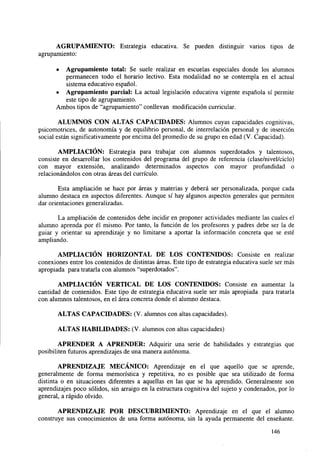 AGRUPAMIENTO: Estrategia educativa. Se pueden distinguir varios tipos de
agrupamiento:
•

Agrupamiento total: Se suele realizar en escuelas especiales donde los alumnos
permanecen todo el horario lectivo. Esta modalidad no se contempla en el actual
sistema educativo español.
• Agrupamiento parcial: La actual legislación educativa vigente española sí permite
este tipo de agrupamiento.
Ambos tipos de "agrupamiento" conllevan modificación curricular.
ALUMNOS CON ALTAS CAPACIDADES: Alumnos cuyas capacidades cognitivas,
psicomotrices, de autonomía y de equilibrio personal, de interrelación personal y de inserción
social están significativamente por encima del promedio de su grupo en edad (V. Capacidad).
AMPLIACIÓN: Estrategia para trabajar con alumnos superdotados y talentosos,
consiste en desarrollar los contenidos del programa del grupo de referencia (clase/nivel/ciclo)
con mayor extensión, analizando determinados aspectos con mayor profundidad o
relacionándolos con otras áreas del currículo.
Esta ampliación se hace por áreas y materias y deberá ser personalizada, porque cada
alumno destaca en aspectos diferentes. Aunque sí hay algunos aspectos generales que permiten
dar orientaciones generalizadas.
La ampliación de contenidos debe incidir en proponer actividades mediante las cuales el
alumno aprenda por él mismo. Por tanto, la función de los profesores y padres debe ser la de
guiar y orientar su aprendizaje y no limitarse a aportar la información concreta que se esté
ampliando.
AMPLIACIÓN HORIZONTAL DE LOS CONTENIDOS: Consiste en realizar
conexiones entre los contenidos de distintas áreas. Este tipo de estrategia educativa suele ser más
apropiada para tratarla con alumnos "superdotados".
AMPLIACIÓN VERTICAL DE LOS CONTENIDOS: Consiste en aumentar la
cantidad de contenidos. Este tipo de estrategia educativa suele ser más apropiada para tratarla
con alumnos talentosos, en el área concreta donde el alumno destaca.
ALTAS CAPACIDADES: (V. alumnos con altas capacidades).
ALTAS HABILIDADES: (V. alumnos con altas capacidades)
APRENDER A APRENDER: Adquirir una serie de habilidades y estrategias que
posibiliten futuros aprendizajes de una manera autónoma.
APRENDIZAJE MECÁNICO: Aprendizaje en el que aquello que se aprende,
generalmente de forma memorística y repetitiva, no es posible que sea utilizado de forma
distinta o en situaciones diferentes a aquellas en las que se ha aprendido. Generalmente son
aprendizajes poco sólidos, sin arraigo en la estructura cognitiva del sujeto y condenados, por lo
general, a rápido olvido.
APRENDIZAJE POR DESCUBRIMIENTO: Aprendizaje en el que el alumno
construye sus conocimientos de una forma autónoma, sin la ayuda permanente del enseñante.
146

 