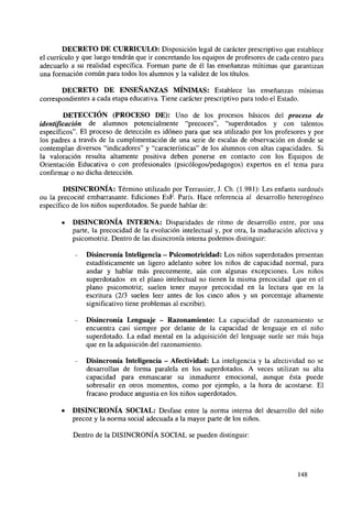 DECRETO DE CURRÍCULO: Disposición legal de carácter prescriptivo que establece
el currículo y que luego tendrán que ir concretando los equipos de profesores de cada centro para
adecuarlo a su realidad específica. Forman parte de él las enseñanzas mínimas que garantizan
una formación común para todos los alumnos y la validez de los títulos.
DECRETO DE ENSEÑANZAS MÍNIMAS: Establece las enseñanzas mínimas
correspondientes a cada etapa educativa. Tiene carácter prescriptivo para todo el Estado.
DETECCIÓN (PROCESO DE): Uno de los procesos básicos del proceso de
identificación de alumnos potencialmente "precoces", "superdotados y con talentos
específicos". El proceso de detección es idóneo para que sea utilizado por los profesores y por
los padres a través de la cumplimentación de una serie de escalas de observación en donde se
contemplan diversos "indicadores" y "características" de los alumnos con altas capacidades. Si
la valoración resulta altamente positiva deben ponerse en contacto con los Equipos de
Orientación Educativa o con profesionales (psicólogos/pedagogos) expertos en el tema para
confirmar o no dicha detección.
DISINCRONIA: Término utilizado por Terrassier, J. Ch. (1.981): Les enfants surdoués
ou la precocité embarrasante. Ediciones EsF. París. Hace referencia al desarrollo heterogéneo
específico de los niños superdotados. Se puede hablar de:
•

DISINCRONÍA INTERNA: Disparidades de ritmo de desarrollo entre, por una
parte, la precocidad de la evolución intelectual y, por otra, la maduración afectiva y
psicomotriz. Dentro de las disincronía interna podemos distinguir:
Disincronía Inteligencia - Psicomotricidad: Los niños superdotados presentan
estadísticamente un ligero adelanto sobre los niños de capacidad normal, para
andar y hablar más precozmente, aún con algunas excepciones. Los niños
superdotados en el plano intelectual no tienen la misma precocidad que en el
plano psicomotriz; suelen tener mayor precocidad en la lectura que en la
escritura (2/3 suelen leer antes de los cinco años y un porcentaje altamente
significativo tiene problemas al escribir).
Disincronía Lenguaje - Razonamiento: La capacidad de razonamiento se
encuentra casi siempre por delante de la capacidad de lenguaje en el niño
superdotado. La edad mental en la adquisición del lenguaje suele ser más baja
que en la adquisición del razonamiento.
Disincronía Inteligencia - Afectividad: La inteligencia y la afectividad no se
desarrollan de forma paralela en los superdotados. A veces utilizan su alta
capacidad para enmascarar su inmadurez emocional, aunque ésta puede
sobresalir en otros momentos, como por ejemplo, a la hora de acostarse. El
fracaso produce angustia en los niños superdotados.

•

DISINCRONÍA SOCIAL: Desfase entre la norma interna del desarrollo del niño
precoz y la norma social adecuada a la mayor parte de los niños.
Dentro de la DISINCRONÍA SOCIAL se pueden distinguir:

148

 
