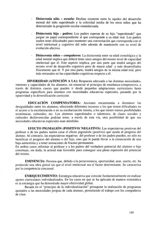 -

Disincronía niño - escuela: Desfase existente entre la rapidez del desarrollo
mental del niño superdotado y la celeridad media de los otros niños que ha
determinado la progresión escolar estandarizada.

-

Disincronía hijo - padres: Los padres esperan de su hijo "superdotado" que
juegue un papel correspondiente al que corresponde a su edad real. Los padres
suelen tener dificultades para mantener una conversación que corresponda con el
nivel intelectual y cognitivo del niño además de mantenerlo con su nivel de
evolución afectiva.
Disincronía niños - compañeros: La disincronía entre su edad cronológica y la
edad mental implica que deberá tener unos amigos del mismo nivel de capacidad
intelectual que él. Este aspecto implica, por una parte que tendrá amigos del
mismo nivel de desarrollo cognitivo pero de mayor edad y más desarrollados
físicamente que él. Y por otra parte, tendrá amigos de la misma edad real, pero
más retrasados en las capacidades cognitivas respecto a él.

DIVERSIDAD (ATENCIÓN A LA): Respuesta adecuada a las distintas necesidades,
intereses y capacidades de los alumnos, sin renunciar al principio de enseñanza-comprensiva, a
través de distintos cauces que pueden ir desde pequeñas adaptaciones curriculares hasta
programas específicos para alumnos con necesidades educativas especiales, pasando por la
optatividad y la diversificación curricular.
EDUCACIÓN COMPENSATORIA: Acciones encaminadas a disminuir las
desigualdades entre los alumnos; ofreciendo diferentes recursos a los que tienen dificultades en
el acceso a la escolarización o en su escolarización misma, a los que tienen menos posibilidades
económicas, culturales, etc. Los alumnos superdotados o talentosos, de clases sociales y
culturales desfavorecidas podrían tener, a través de esta vía, otra posibilidad de que sus
necesidades educativas especiales sean atendidas.
EFECTO PIGMALIÓN (POSITIVO/ NEGATIVO): Las expectativas positivas del
profesor o de los padres suelen crear el efecto pigmalión (positivo) que ayuda al progreso del
alumno. Al contrario, las expectativas negativas del profesor o de los padres pueden, no sólo no
beneficiar el progreso del alumno o del hijo, sino que le puede llevar a la consecución de una
baja autoestima y a tener sensaciones de fracaso permanente.
En ambos casos informar al profesor y a los padres del verdadero potencial del alumno o hijo
constituye, sin duda, la actitud más favorable para conseguir una plena expresión del potencial
del mismo.
EMINENCIA: Persona que, debido a la perseverancia, oportunidad, azar, suerte, etc. ha
producido una obra genial sin que el nivel intelectual sea el factor determinante. Se caracteriza
por la competencia concausal.
ENRIQUECIMIENTO: Estrategia educativa que consiste fundamentalmente en realizar
ajustes curriculares individualizados. En los casos en que se ha aplicado de manera sistemática
es la estrategia que ha demostrado mayor efectividad global.
Basada en el "principio de la individualización" presupone la realización de programas
ajustados a las necesidades propias de cada alumno, permitiendo el trabajo con los compañeros
de clase.

149

 