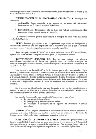 alumno superdotado debe contemplar los datos del alumno, los datos del contexto escolar y los
datos sobre el contexto familiar.
FLEXIBILIZACIÓN DE LA ESCOLARIDAD OBLIGATORIA: Estrategia que
consiste en:
• Anticipación: Poder matricular a un alumno en un curso más adelantado.
Generalmente de E. Infantil a primero de Primaria.
•

Reducción: Saltar de un curso a otro sin tener que realizar uno intermedio. (Por
ejemplo: de primer curso de primaria a tercero).

La normativa educativa permite poder reducir o anticipar dos años como máximo la
escolaridad obligatoria.
GENIO: Persona que debido a sus excepcionales capacidades en inteligencia y
creatividad ha producido una obra importante para la cultura en que vive y que la sociedad
reconoce y exalta. Se caracteriza por la competencia general y específica.
Hasta hace poco tiempo al "genio" se le solía identificar con un C.I. extraordinario,
superior a 170/180. Pero esta comparación entre "genio" y "superdotado" es falsa.
IDENTIFICACIÓN (PROCESO DE): Proceso para detectar los alumnos
potencialmente superdotados de forma que, posteriormente, se puedan conseguir las
modificaciones apropiadas del currículo y la instrucción para el desarrollo más completo de las
capacidades del alumno.
Para intentar evitar la no-identificación de alumnos potenciales superdotados, López
Andrada y colaboradores proponen la identificación de los mismos a través de un modelo mixto
o de "rastreo" o "criba" en que se parta del 100% de la población escolar, dentro de la atención a
la diversidad. Para ello, deberán utilizarse, necesariamente, diversas técnicas de identificación
en donde se contemple el mayor número posible de las variables de la superdotacion. Por lo que
es necesario la implicación conjunta de todos los miembros que componen la comunidad
educativa.
En el proceso de identificación hay que distinguir, a su vez, dos procedimientos o
procesos: el proceso de detección y el proceso de evaluación psicopedagógica. Ambos deben
estar incardinados dentro del mismo proceso identificador.
Las tres vías fundamentales para identificar la "sobredotación oculta" son:
La observación de los profesores
La preocupación y observación de los padres
- La evaluación o valoración de los Equipos de Orientación o centros
específicos
INTEGRACIÓN: Conjunto de medidas de ordenación académica, recursos personales y
materiales, actividades de formación y cambio de actitudes, para facilitar la escolarización de
alumnos con necesidades educativas especiales en los centros ordinarios.
INVESTIGACIÓN DE PROBLEMAS REALES: Consiste en proporcionar a los
alumnos la posibilidad de profundizar en temas concretos de la vida cotidiana y de la realidad
utilizando métodos y estrategias propias de la investigación. Esto se puede llevar a efecto a
través de la orientación o guía de algunos de los profesores del centro o de algún mentor.
151

 