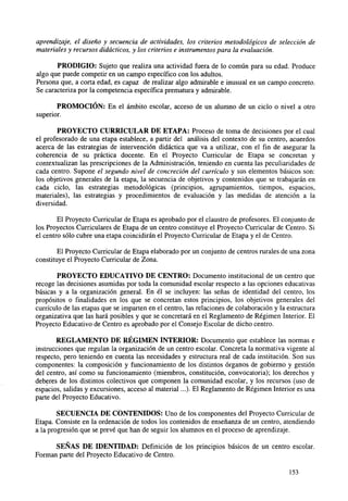 aprendizaje, el diseño y secuencia de actividades, los criterios metodológicos de selección de
materiales y recursos didácticos, y los criterios e instrumentos para la evaluación.
PRODIGIO: Sujeto que realiza una actividad fuera de lo común para su edad. Produce
algo que puede competir en un campo específico con los adultos.
Persona que, a corta edad, es capaz de realizar algo admirable e inusual en un campo concreto.
Se caracteriza por la competencia específica prematura y admirable.
PROMOCIÓN: En el ámbito escolar, acceso de un alumno de un ciclo o nivel a otro
superior.
PROYECTO CURRICULAR DE ETAPA: Proceso de toma de decisiones por el cual
el profesorado de una etapa establece, a partir del análisis del contexto de su centro, acuerdos
acerca de las estrategias de intervención didáctica que va a utilizar, con el fin de asegurar la
coherencia de su práctica docente. En el Proyecto Curricular de Etapa se concretan y
contextualizan las prescripciones de la Administración, teniendo en cuenta las peculiaridades de
cada centro. Supone el segundo nivel de concreción del currículo y sus elementos básicos son:
los objetivos generales de la etapa, la secuencia de objetivos y contenidos que se trabajarán en
cada ciclo, las estrategias metodológicas (principios, agrupamientos, tiempos, espacios,
materiales), las estrategias y procedimientos de evaluación y las medidas de atención a la
diversidad.
El Proyecto Curricular de Etapa es aprobado por el claustro de profesores. El conjunto de
los Proyectos Curriculares de Etapa de un centro constituye el Proyecto Curricular de Centro. Si
el centro sólo cubre una etapa coincidirán el Proyecto Curricular de Etapa y el de Centro.
El Proyecto Curricular de Etapa elaborado por un conjunto de centros rurales de una zona
constituye el Proyecto Curricular de Zona.
PROYECTO EDUCATIVO DE CENTRO: Documento institucional de un centro que
recoge las decisiones asumidas por toda la comunidad escolar respecto a las opciones educativas
básicas y a la organización general. En él se incluyen: las señas de identidad del centro, los
propósitos o finalidades en los que se concretan estos principios, los objetivos generales del
currículo de las etapas que se imparten en el centro, las relaciones de colaboración y la estructura
organizativa que las hará posibles y que se concretará en el Reglamento de Régimen Interior. El
Proyecto Educativo de Centro es aprobado por el Consejo Escolar de dicho centro.
REGLAMENTO DE RÉGIMEN INTERIOR: Documento que establece las normas e
instrucciones que regulan la organización de un centro escolar. Concreta la normativa vigente al
respecto, pero teniendo en cuenta las necesidades y estructura real de cada institución. Son sus
componentes: la composición y funcionamiento de los distintos órganos de gobierno y gestión
del centro, así como su funcionamiento (miembros, constitución, convocatoria); los derechos y
deberes de los distintos colectivos que componen la comunidad escolar, y los recursos (uso de
espacios, salidas y excursiones, acceso al material...). El Reglamento de Régimen Interior es una
parte del Proyecto Educativo.
SECUENCIA DE CONTENIDOS: Uno de los componentes del Proyecto Curricular de
Etapa. Consiste en la ordenación de todos los contenidos de enseñanza de un centro, atendiendo
a la progresión que se prevé que han de seguir los alumnos en el proceso de aprendizaje.
SEÑAS DE IDENTIDAD: Definición de los principios básicos de un centro escolar.
Forman parte del Proyecto Educativo de Centro.
153

 