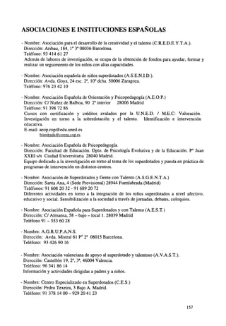 ASOCIACIONES E INSTITUCIONES ESPAÑOLAS
- Nombre: Asociación para el desarrollo de la creatividad y el talento (C.R.E.D.E.Y.T.A.).
Dirección: Aribau, 184, I o 3a 08036 Barcelona.
Teléfono: 93 414 61 27
Además de labores de investigación, se ocupa de la obtención de fondos para ayudar, formar y
realizar un seguimiento de los niños con altas capacidades.
- Nombre: Asociación española de niños superdotados (A.S.E.N.I.D.).
Dirección: Avda. Goya, 24 esc. 2a, 10° dcha. 50006 Zaragoza.
Teléfono: 976 23 42 10
- Nombre: Asociación Española de Orientación y Psicopedagogía (A.E.O.P.)
Dirección: C/ Nuñez de Balboa, 90 2o interior 28006 Madrid
Teléfono: 91 398 72 86
Cursos con certificación y créditos avalados por la U.N.E.D. / M.E.C: Valoración.
Investigación en torno a la sobredotación y el talento. Identificación e intervención
educativa.
E-mail: aeop.rop@edu.uned.es
blandrada@eorreo.cop.es

- Nombre: Asociación Española de Psicopedagogía.
Dirección: Facultad de Educación. Dpto. de Psicología Evolutiva y de la Educación. P° Juan
XXIII s/n Ciudad Universitaria 28040 Madrid.
Equipo dedicado a la investigación en torno al tema de los superdotados y puesta en práctica de
programas de intervención en distintos centros.
- Nombre: Asociación de Superdotados y Gente con Talento (A.S.G.E.N.T.A.)
Dirección: Santa Ana, 4 (Sede Provisional) 28944 Fuenlabrada (Madrid)
Teléfonos: 91 608 20 32 - 91 689 20 72
Diferentes actividades en torno a la integración de los niños superdotados a nivel afectivo,
educativo y social. Sensibilización a la sociedad a través de jornadas, debates, coloquios.
- Nombre: Asociación Española para Superdotados y con Talento (A.E.S.T.)
Dirección: C/ Aimansa, 58 - bajo - local 1. 28039 Madrid
Teléfono 9 1 - 5 5 3 60 28
- Nombre: A.G.R.U.P.A.N.S.
Dirección: Avda. Mistral 61 P" 2a 08015 Barcelona.
Teléfono: 93 426 90 16
- Nombre: Asociación valenciana de apoyo al superdotado y talentoso (A.V.A.S.T.).
Dirección: Castellón 19, 2o, 3a, 46004 Valencia.
Teléfono: 96 341 86 14
Información y actividades dirigidas a padres y a niños.
- Nombre: Centro Especializado en Superdotados (C.E.S.)
Dirección: Pedro Texeira, 3 Bajo A. Madrid.
Teléfono: 91 378 14 00 - 929 20 41 23
157

 