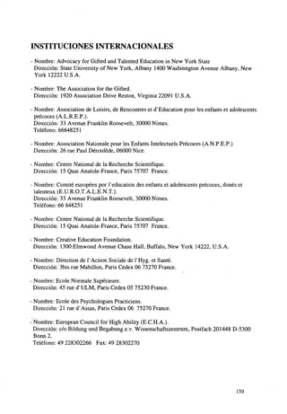 INSTITUCIONES INTERNACIONALES
- Nombre: Advocacy for Gifted and Talented Education in New York State
Dirección: State University of New York, Albany 1400 Washinngton Avenue Albany, New
York 12222 U.S.A.
- Nombre: The Association for the Gifted.
Dirección: 1920 Association Drive Reston, Virginia 22091 U.S.A.
- Nombre: Association de Loisirs, de Rencontres et dx Education pour les enfants et adolescents
precoces (A.L.R.E.P.).
Dirección: 33 Avenue Franklin Roosevelt, 30000 Nimes.
Teléfono: 66648251
- Nombre: Association Nationale pour les Enfants Intelectuels Precoces (A.N.P.E.P.)
Dirección: 26 rué Paul Dérouléde, 06000 Nice.
- Nombre: Centre National de la Recherche Scientifique.
Dirección: 15 Quai Anatole-France, Paris 75707 France.
- Nombre: Comité européen por P education des enfants et adolescents precoces, dones et
talenteux (E.U.R.O.T.A.L.E.N.T.).
Dirección: 33 Avenue Franklin Roosevelt, 30000 Nimes.
Teléfono: 66 648251
- Nombre: Centre National de la Recherche Scientifique.
Dirección: 15 Quai Anatole-France, Paris 75707 France.
- Nombre: Creative Education Foundation.
Dirección: 1300 Elmwood Avenue Chase Hall, Buffalo, New York 14222, U.S.A.
- Nombre: Direction de PAction Sociale de PHyg. et Santé.
Dirección: 3bis rué Mabillon, Paris Cedex 06 75270 France.
- Nombre: Ecole Nórmale Supérieure.
Dirección: 45 me dvULM, Paris Cedex 05 75230 France.
- Nombre: Ecole des Psychologues Practiciens.
Dirección: 21 rué d'Assas, Paris Cedex 06 75270 France.
- Nombre: European Council for High Ability (E.C.H.A.).
Dirección: c/o Bildung und Begabung e.v. Wissenschaftszentrum, Postfach 201448 D-5300
Bonn 2.
Teléfono: 49 228302266 Fax: 49 28302270

159

 