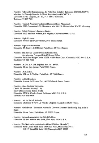 • Nombre: Federación Iberoamericana del Niño Bien Dotado y Talentoso (FICOMUNDYT)
Miembro del Consejo Mundial de Niños Superdotados -W.C.G.T.C.-.
Dirección: Avda. Diagonal, 281 bis, I o 3o 08013 Barcelona.
Teléfono: 93 265 76 21
• Nombre: Friedrich Nauman Fundation (Theodore Henss Akademie).
Dirección: 5270 Gunnersbach 31 (Niedersess Mar 340129) Aktenzeichen Ws// E2. Germany.
- Nombre: Gifted Childrenvs Resource Center.
Dirección: 3923 Beryman Avenue, Los Angeles, California 90066. U.S.A.
• Nombre: Hópital Leu val.
Dirección: Avenue de la Californie 56, Nice 06000 France.
- Nombre: Hópital de Salpetriére.
Dirección: 47 Boulev. de rHópital, París Cedex 13 75634 France.
• Nombre: The Howard County Public School System.
Intern/mentor Program Gifted/Talented Office
Dirección: Faulkliner Ridge Center. 10598 Marble Faun Court. Columbia, MD 21044 U.S.A.
Teléfono: 410 313-7011
• Nombre: I.N.O.T.E.P. Lab. Psychol. Biol. de Tenfant.
Dirección: 41 rué Gay-Lussac, París 75005 France.
• Nombre: I.N.S.E.R.M.
Dirección: 101 rae de Tolbiac, París Cedex 13 75654 France.
• Nombre: Instituí Beaulieu.
Dirección: Avenue du Docteur Foix, 64270 Salies de Bearn, France.
• Nombre: Johns Hopkins University.
Center for Talented Youth (CTY)
Study of Exceptional Talent (SET)
Dirección: 2701 N. Charles Street. Baltimore MD 21218 U.S.A.
Teléfono: 410 516-0309
• Nombre: Lab. de Sociol. Anímale.
Dirección: Chateau dsYVOY-LE-PRE La Chapelle cTAnguillon 18380 France.
• Nombre: Ministére de TEducation Nationale. Direction Genérale des Enseig. Sup. et de la
Rech.
Dirección: 61 rae Dutot, París Cedex 15 75732 France.
• Nombre: National Association for Gifted Children.
Dirección: 76 Hall Avenue New York, New York 19056 U.S.A.
Nombre: The National Association for Gifted Children (N.A.G.C).
Dirección: 4175 Lovell Road, Suite 140 Circle Pines, Minnesota 55014. /
115 15"1 Street NY Suite 1002 Washington D.C. 20005
160

 