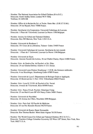 - Nombre: The National Association for Gifted Children (N.A.G.C).
Dirección: South Andley Street, London W1Y 5DQ.
Teléfono: 01-4491188
- Nombre: Office de la Recherche Sci. et Techn. Outre Mer. (O.R.S.T.O.M.).
Dirección: 24 rué Bayard, Paris 75008 France.
- Nombre: Secrétariat á la Cooperation. Université Catholique de Louvain.
Dirección: 1 Place de P Université, Louvain-La-Neuve 1348 Belgiqué.
-Nombre: Society for Gifted and Talented Children.
Dirección: Box 589 Merrick, New York 1156 U.S.A.
- Nombre: Université de Bordeaux I.
Dirección: 351 Cours de la Liberation, Talence Cedex 33405 France
- Nombre: Université Catholique de Louvain. Secrétariat du tiers monde
Dirección: 1 Place de 1' Université, Louvain-La Neuve 1348 Belgiqué.
- Nombre: Université de Dijon.
Dirección: Anciene Faculté des Lettres, 36 rué Chabot Charny, Dijon 21000 France.
• Nombre: Univ. de Genéve Fac. de Psychol. et Sci. Educ.
Dirección: 24 rué General Dufour, Genéve 4 1211 Suisse.
- Nombre: Université Louis Pasteur-Strasbourg 1 U.E.R. des Sciences medicales.
Dirección: 4 rué Kirschleger, Strasbourg Cedex 67085 France.
- Nombre: Université de Lyon I. Département de Biologie Grale et Appliquée.
Dirección: 43 Boulevard du 11-Nov 1918, Villeurbanne 69622 France.
- Nombre: Univ. Lyon II, U.E.R: de Psycho] et Sci. Social.
Dirección: Avenue de P Université, Bron 69500 France.
• Nombre: Univ. Nancy II Lab. Psychol. Génetique Comp.
Dirección: 25 rué Barol-Louis BP 454 Nancy Cedex 54001 France.
• Nombre: Université de Neuchátel.
Dirección: 26 Avenue du I Mars, Neuchátel 2000 Belgiqué.
Nombre: Univ. Paris Sud. XI Faculté de Medicine.
Dirección: 63 rué Peri Kremlin-Bicetre 94270 France.

.

. ..

Nombre: Université de Rouen, Haute Normandie.
Dirección: Rué Thomas-Becket Mont-Saint-Aignan 76130 France.
Nombre: The World Council for Gifted and Talented Children (W.C.G.T.C).
Dirección: Teachers College Columbia University 525 West 120"1 Street, New York, New
York 10027 U.S.A.
161

 