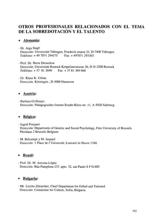 OTROS PROFESIONALES RELACIONADOS CON EL TEMA
DE LA SOBREDOTACION Y EL TALENTO
• Alemania:
- Dr. Aiga Stapf
Dirección: Universitát Tübingen, Friedrich strasse 21, D-7400 Tübingen.
Teléfono: + 49 7071 294375
Fax: + 497071 293363.
- Prof. Dr. Horst Drewelow
Dirección: Universitát Rostock Krópelinerstrasse 26, D-O-2500 Rostock
Teléfono: + 37 81 3690
Fax: + 37 81 369 666
- Dr. Klaus K. Urban
Dirección: Kórtingstr., D-3000 Hannover

• Austria:
- Barbara Grillmayr.
Dirección: Pádagogisches Instituí Erzabt-Klotz-str. 11, A-5020 Salzburg.

•

Bélgica:

- Ingrid Ponjaert
Dirección: Department of Genetic and Social Psychology, Free University of Brussels
Pleinlaan 2 Brussels Belgium
- M. Belcampe y M. Jaspard
Dirección: 1 Place de TUniversité, Louvain-la-Neuve 1348.

•

Brasil:

Prof. Dr. M. Ancona-López.
Dirección: Rúa Pamplona 237, apto. 32, sao Paulo S P 01405

» Bulgaria:
Mr. Lercho Zdrarcher, Chief Department for Gifted and Talented.
Dirección: Committee for Culture, Sofía, Bulgaria.

162

 