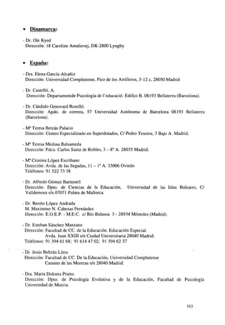 • Dinamarca;
- Dr. Ole Kyed
Dirección: 18 Caroline Amalievej, DK-2800 Lyngby

• España:
- Dra. Elena García-Alcañiz
Dirección: Universidad Complutense, Pico de los Artilleros, 5-12 c, 28050 Madrid
- Dr. Castelló, A.
Dirección: Departamentde Psicología de l'educació. Edifíci B. 08193 Bellaterra (Barcelona).
- Dr. Cándido Genovard Roselló.
Dirección: Apdo. de correos, 57 Universidad Autónoma de Barcelona 08193 Bellaterra
(Barcelona).
- Ma Teresa Betrán Palacio
Dirección: Centro Especializado en Superdotados, C/ Pedro Texeira, 3 Bajo A. Madrid.
- Ma Teresa Medina Balsameda
Dirección: Fdco. Carlos Sainz de Robles, 3 - 8o A. 28035 Madrid.
- Ma Cristina López Escribano
Dirección: Avda. de las Segadas, 11 - Io A. 33006 Oviedo
Teléfonos: 91 522 73 38
- Dr. Alfredo Gómez Barnusell
Dirección: Dpto. de Ciencias de la Educación,
Valldemosa s/n 07071 Palma de Mallorca.

Universidad de las Islas Baleares, C/

- Dr. Benito López Andrada
M. Maximino N. Cabezas Fernández
Dirección: E.O.E.P. - M.E.C. c/ Río Bidasoa 3 - 28934 Móstoles (Madrid).
• Dr. Esteban Sánchez Manzano
Dirección: Facultad de CC. de la Educación. Educación Especial.
Avda. Juan XXIII s/n Ciudad Universitaria 28040 Madrid.
Teléfonos: 91 394 61 68; 91 614 47 02; 91 394 62 37
Dr. Jesús Beltrán Llera
Dirección: Facultad de CC. De la Educación, Universidad Complutense
Camino de las Moreras s/n 28040 Madrid.
Dra. María Dolores Prieto.
Dirección: Dpto. de Psicología Evolutiva y de la Educación, Facultad de Psicología
Universidad de Murcia.

163

 