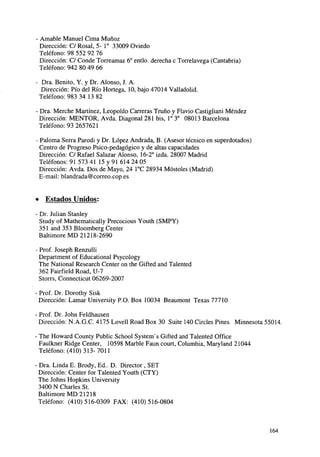 • Amable Manuel Cima Muñoz
Dirección: C/ Rosal, 5- I o 33009 Oviedo
Teléfono: 98 552 92 76
Dirección: C/ Conde Torreamaz 6o entlo. derecha c Torrelavega (Cantabria)
Teléfono: 942 80 49 66
Dra. Benito, Y. y Dr. Alonso, J. A.
Dirección: Pío del Río Hortega, 10, bajo 47014 Valladolid.
Teléfono: 983 34 13 82
• Dra. Merche Martínez, Leopoldo Carreras Truno y Flavio Castigliani Méndez
Dirección: MENTOR, Avda. Diagonal 281 bis, Io 3 o 08013 Barcelona
Teléfono: 93 2657621
Paloma Serra Parodi y Dr. López Andrada, B. (Asesor técnico en superdotados)
Centro de Progreso Psico-pedagógico y de altas capacidades
Dirección: C/ Rafael Salazar Alonso, 16-2° izda. 28007 Madrid
Teléfonos: 91 573 41 15 y 91 614 24 05
Dirección: Avda. Dos de Mayo, 24 1°C 28934 Móstoles (Madrid)
E-mail: blandrada@correo.cop.es

• Estados Unidos:
- Dr. Julián Stanley
Study of Mathematically Precocious Youth (SMPY)
351 and 353 Bloomberg Center
Baltimore MD 21218-2690
- Prof. Joseph Renzulli
Department of Educational Psycology
The National Research Center on the Gifted and Talented
362 Fairfield Road, U-7
Storrs, Connecticut 06269-2007
- Prof. Dr. Dorothy Sisk
Dirección: Lámar University P.O. Box 10034 Beaumont Texas 77710
- Prof. Dr. John Feldhausen
Dirección: N.A.G.C. 4175 Lovell Road Box 30 Suite 140 Circles Pines Minnesota 55014.
- The Howard County Public School Systenf s Gifted and Talented Office
Faulkner Ridge Center, 10598 Marble Faun court, Columbia, Maryland 21044
Teléfono: (410)313-7011
- Dra. Linda E. Brody, Ed.. D. Director , SET
Dirección: Center for Talented Youth (CTY)
The Johns Hopkins University
3400 N Charles St.
Baltimore MD 21218
Teléfono: (410)516-0309 FAX: (410)516-0804

164

 