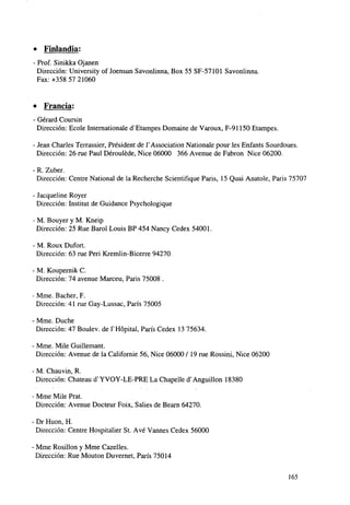 » Finlandia:
Prof. Sinikka Ojanen
Dirección: University of Joensun Savonlinna, Box 55 SF-57101 Savonlinna.
Fax:+358 57 21060

•

Francia:

- Gérard Coursin
Dirección: Ecole Internationale dv Etampes Domaine de Varoux, F-91150 Etampes.
- Jean Charles Terrassier, Président de TAssociation Nationale pour les Enfants Sourdoues.
Dirección: 26 rué Paul Dérouléde, Nice 06000 366 Avenue de Fabron Nice 06200.
- R. Zuber.
Dirección: Centre National de la Recherche Scientifique Paris, 15 Quai Anatole, Paris 75707
- Jacqueline Royer
Dirección: Instituí de Guidance Psychologique
- M. Bouyer y M. Kneip
Dirección: 25 Rué Barol Louis BP 454 Nancy Cedex 54001.
- M. Roux Dufort.
Dirección: 63 rué Peri Kremlin-Bicerre 94270
- M. Koupernik C.
Dirección: 74 avenue Marceu, Paris 75008 .
- Mme. Bacher, F.
Dirección: 41 rué Gay-Lussac, París 75005
- Mme. Duche
Dirección: 47 Boulev. de THópital, París Cedex 13 75634.
- Mme. Mile Guillemant.
Dirección: Avenue de la Californie 56, Nice 06000 / 19 rué Rossini, Nice 06200
- M. Chauvin, R.
Dirección: Chateau d^YVOY-LE-PRE La Chapelle d^Anguillon 18380
• Mme Mile Prat.
Dirección: Avenue Docteur Foix, Salies de Bearn 64270.
- Dr Huon, H.
Dirección: Centre Hospitalier St. Ave Vannes Cedex 56000
• Mme Rosillon y Mme Cazelles.
Dirección: Rué Mouton Duvernet, París 75014
165

 
