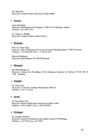 - Mr. Merchant.
Dirección: Avenue Franklin Roosevelt, Nimes 30000.

• Grecia:
- Anne Stefanakos
Dirección: Elefteriadou C/O Olympou 17 GR-152 34 Chalandri, Athens.
Teléfono:+30 1681 3372
- Dr. Sidney A. Bridges
Dirección: Campion School Athens Greece.

• Holanda:
- Prof. Dr. Pieter Span.
Dirección: Dept. of Education Universty of Utrecht, Heidelburglaan 2 3584 CS Utrecht.
Teléfono: + 31 30520 465 Fax: + 31 30 531 619
- Monica Oldenburg
Dirección: Janboerjnlaan 107 2287TE Rijsnijk

• Hungría:
- Dr3 María Herskovits
Dirección: Institute for Psychology of the Hungarian Academy for Sciences, P.O.B. 398 H1394 Budapest.

• Irlanda:
- Dr. Sean Cióse.
Dirección: St. Patrick's College Drumcondra, Dublin 9.
Teléfono: + 353 1 37 6191

• Israel:
- Dr. Nara Butler-Por.
Dirección: School of Education University of Haifa 31999
Teléfono: + 972 4 240111, Fax: + 972 4 256795

• Portugal:
- Dr. Leandro Almeida.
Dirección: Institute of Education, Rúa Abade Loureira P-4700 Braga.
Teléfono: + 53 27776 Fax: +53 77031

166

 