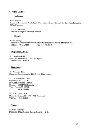 • Reino Unido;
Inglaterra:
- Julián Whybra.
Dirección: Educational Psychologist Warwickshire County Council Northern Área Education
Office Nuneaton.
• Dr. L.F. Lowenstein.
Dirección: College of Preceptors London.
Escocia:
Robert Mulvey
Dirección: Cademuir International School Edderston Road Peebles EH 45 9jd U.K.
Teléfono: + 44 72129566
Fax: + 44 72129548

» República Checa:
Dr. Hana Drábková
Dirección: Janouského 25, 17000 Prague 7
Teléfono: + 42 2 878 634

•

Rumania:

- Dr. Alexander Lárár
Dirección: Str. Apaductului 24 RO 4300 Tirgu-Mures.
- Dr. Carmen Mihaela Cretu
University "A2.I.CUZA"
Dept. of Educational Sciences
Copou, 11 6600 IASI (Rumania)
Tfno/Fax 40.32.112001
40.32.211493
Dr. Tedor Cozna, PhD.
Dirección: Copou, 11.- 6600 I ASI (Rumania).
Teléfono 40.32 112001

» Suiza:
M Pierre Humbert
Dirección: 24 rué General Dufour, Géneve 4 1211.

167

 