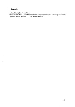 » Turquía:
Ayhan Sürek y Dr. Fusun Akarsu
Dirección: I.N.A.N.C. Foundation Acibadem Sarayardi Caddesi No 2 Kadikóy TR-Istambul.
Teléfono: + 90 1 3470395
Fax: + 90 1 3469603

168

 