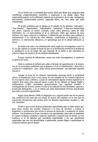 Es un hecho real y constatado que existen niños que desde muy temprana edad
manifiestan comportamientos excelentes y superiores a los demás niños. Esta
superioridad aparece en los diferentes aspectos de su persona y de su vida: inteligencia,
personalidad, productividad creativa, capacidad física, etc. Son niños que están
sobredotados.
El primer problema que se plantea en el estudio de los alumnos "relevantes",
"bien dotados", "superdotados", "sobredotados", "talentosos", o bien otra terminología
que quiera expresar el mismo concepto, como niños precoces, niños de altas
habilidades, etc., es precisamente el de su definición. Dado que muchos de estos
términos son vagos, relativos y complejos, la definición que se utilice para calificar la
sobredotación o los talentos de estos alumnos, condicionará el diagnóstico y, en
definitiva, la intervención educativa y el aprendizaje que de la misma definición se
derive.
El número de niños con sobredotación oscila según los investigadores entre 2-4
%. Lo que importa es aceptar el hecho de que en la distribución normal de la medida de
la inteligencia se da un grupo alto que sobresale de la media y que representa un
colectivo digno de estudio y de ser atendido debidamente.
Existen multitud de definiciones, tantas casi como investigadores, y estudiosos
en general del tema.
Dada la multitud de definiciones sobre el término de superdotación y de talento,
uno de los principales problemas que se plantea es el de su identificación - detección y
evaluación o diagnóstico - para poder ofrecer posteriormente una adecuada respuesta
educativa.
Aunque el tema de los alumnos superdotados preocupa desde la antigüedad
clásica, en España por unas u otras causas, ha sido relegado de los sistemas educativos
de una manera clara y efectiva, a pesar de contemplarse algunas normas legislativas al
respecto. Este tema toma especial interés a partir de los trabajos de García Yagüe y
colaboradores (1986) secundados posteriormente, por rigurosos estudios e
investigaciones de diversos autores lo cual se ha traducido en una abundante, rigurosa y
actualizada bibliografía, y en el interés que están demostrando diversas asociaciones
para niños y jóvenes superdotados.
Según Gaita Homar (1998) el diagnóstico es y seguirá siendo uno de los puntos
más conflictivos del tema que nos ocupa. El motivo del conflicto no es otro que las
importantes divergencias que existen entre los distintos especialistas europeos y, más
aún, mundiales.
Es obvio que existen alumnos potenciales superdotados pero se debe aclarar que,
entre otras, existen dos grandes tendencias a la hora de decidirse a realizar el
diagnóstico o pronunciarse por iniciar el proceso de detección y evaluación de dichos
alumnos. Una tendencia es la que considera a los superdotados como tales al manifestar
los sujetos evidentes conductas u aspectos superiores o mejores que los demás. La otra
tendencia es la de aquellos que consideran superdotados a los que manifiestan
capacidades que una vez desarrolladas o potenciadas, pueden llegar a manifestarse en
conductas mejores que los demás.

17

 