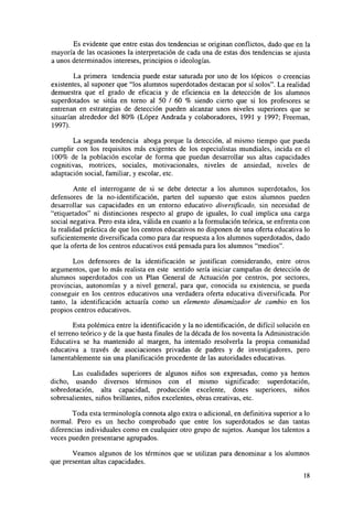 Es evidente que entre estas dos tendencias se originan conflictos, dado que en la
mayoría de las ocasiones la interpretación de cada una de estas dos tendencias se ajusta
a unos determinados intereses, principios o ideologías.
La primera tendencia puede estar saturada por uno de los tópicos o creencias
existentes, al suponer que "los alumnos superdotados destacan por sí solos". La realidad
demuestra que el grado de eficacia y de eficiencia en la detección de los alumnos
superdotados se sitúa en torno al 50 / 60 % siendo cierto que si los profesores se
entrenan en estrategias de detección pueden alcanzar unos niveles superiores que se
situarían alrededor del 80% (López Andrada y colaboradores, 1991 y 1997; Freeman,
1997).
La segunda tendencia aboga porque la detección, al mismo tiempo que pueda
cumplir con los requisitos más exigentes de los especialistas mundiales, incida en el
100% de la población escolar de forma que puedan desarrollar sus altas capacidades
cognitivas, motrices, sociales, motivacionales, niveles de ansiedad, niveles de
adaptación social, familiar, y escolar, etc.
Ante el interrogante de si se debe detectar a los alumnos superdotados, los
defensores de la no-identificación, parten del supuesto que estos alumnos pueden
desarrollar sus capacidades en un entorno educativo diversificado, sin necesidad de
"etiquetados" ni distinciones respecto al grupo de iguales, lo cual implica una carga
social negativa. Pero esta idea, válida en cuanto a la formulación teórica, se enfrenta con
la realidad práctica de que los centros educativos no disponen de una oferta educativa lo
suficientemente diversificada como para dar respuesta a los alumnos superdotados, dado
que la oferta de los centros educativos está pensada para los alumnos "medios".
Los defensores de la identificación se justifican considerando, entre otros
argumentos, que lo más realista en este sentido sería iniciar campañas de detección de
alumnos superdotados con un Plan General de Actuación por centros, por sectores,
provincias, autonomías y a nivel general, para que, conocida su existencia, se pueda
conseguir en los centros educativos una verdadera oferta educativa diversificada. Por
tanto, la identificación actuaría como un elemento dinamizador de cambio en los
propios centros educativos.
Esta polémica entre la identificación y la no identificación, de difícil solución en
el terreno teórico y de la que hasta finales de la década de los noventa la Administración
Educativa se ha mantenido al margen, ha intentado resolverla la propia comunidad
educativa a través de asociaciones privadas de padres y de investigadores, pero
lamentablemente sin una planificación procedente de las autoridades educativas.
Las cualidades superiores de algunos niños son expresadas, como ya hemos
dicho, usando diversos términos con el mismo significado: superdotación,
sobredotación, alta capacidad, producción excelente, dotes superiores, niños
sobresalientes, niños brillantes, niños excelentes, obras creativas, etc.
Toda esta terminología connota algo extra o adicional, en definitiva superior a lo
normal. Pero es un hecho comprobado que entre los superdotados se dan tantas
diferencias individuales como en cualquier otro grupo de sujetos. Aunque los talentos a
veces pueden presentarse agrupados.
Veamos algunos de los términos que se utilizan para denominar a los alumnos
que presentan altas capacidades.
18

 