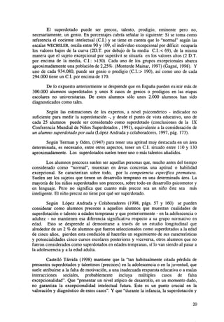 El superdotado puede ser precoz, talento, prodigio, eminente pero no,
necesariamente, un genio. En porcentajes cabría señalar lo siguiente: Si se toma como
referencia el cociente intelectual (C.I.) y se tiene en cuenta que lo "normal" según las
escalas WECHSLER, oscila entre 90 y 109, el individuo excepcional por déficit ocuparía
los valores bajos de la curva (2D.T. por debajo de la media C.I.:< 69), de la misma
manera que el sujeto excepcional por superávit se situaría en los valores altos (2 D.T.
por encima de la media, C.I.: >130). Cada uno de los grupos excepcionales abarca
aproximadamente una población de 2,25%. (Monterde Mainar, 1997) (Gagné, 1998). Y
uno de cada 934.080, puede ser genio o prodigio (C.I.:> 190), así como uno de cada
294.000 tiene un C.I. por encima de 170.
De lo expuesto anteriormente se desprende que en España pueden existir más de
300.000 alumnos superdotados y unos 8 casos de genios o prodigios en las etapas
escolares no universitarias. De estos alumnos sólo unos 2.000 alumnos han sido
diagnosticados como tales.
Según las estimaciones de los expertos, a nivel psicométrico - indicador no
suficiente para medir la superdotación -, y desde el punto de vista educativo, uno de
cada 25 alumnos puede ser considerado como superdotado (conclusiones de la IX
Conferencia Mundial de Niños Superdotados , 1991), equivalente a la consideración de
un alumno superdotado por aula (López Andrada y colaboradores, 1997, pág. 173).
Según Terman y Oden, (1947) para tener una aptitud muy destacada en un área
determinada, es necesario, entre otros aspectos, tener un C.I. situado entre 110 y 130
aproximadamente. Los superdotados suelen tener uno o más talentos añadidos.
Los alumnos precoces suelen ser aquellas personas que, mucho antes del tiempo
considerado como "normal", muestran en áreas concretas una aptitud o habilidad
excepcional. Se caracterizan sobre todo, por la competencia específica prematura.
Suelen ser los sujetos que tienen un desarrollo temprano en una determinada área. La
mayoría de los niños superdotados son precoces, sobre todo en desarrollo psicomotor y
en lenguaje. Pero no significa que cuanto más precoz sea un niño éste sea más
inteligente. El niño precoz no tiene por qué ser superdotado.
Según López Andrada y Colaboradores (1998, págs. 57 y 160) se pueden
considerar como alumnos precoces a aquellos alumnos que muestran cualidades de
superdotación o talento a edades tempranas y que posteriormente - en la adolescencia o
adultez - no mantienen esa diferencia significativa respecto a su grupo normativo en
edad. Esto se desprende al demostrarse a través de un estudio longitudinal que
alrededor de un 2 % de alumnos que fueron seleccionados como superdotados a la edad
de cinco años, pierden esta condición al hacerles un seguimiento de sus características
y potencialidades cinco cursos escolares posteriores y viceversa, otros alumnos que no
fueron considerados como superdotados en edades tempranas, sí lo van siendo al pasar a
la adolescencia y a la edad adulta.
Castelló Tárrida (1998) mantiene que la "tan habitualmente citada pérdida de
presuntos superdotados y talentosos (precoces) en la adolescencia o en la juventud, que
suele atribuirse a la falta de motivación, a una inadecuada respuesta educativa o a malas
interacciones sociales, probablemente incluya múltiples casos de falsa
excepcionalidad". Que "presentar un nivel atípico de desarrollo, en un momento dado,
no garantiza la excepcionalidad intelectual futura. Este es un punto crucial en la
valoración y diagnóstico de estos casos". Y que "durante la infancia, la superdotación y
20

 