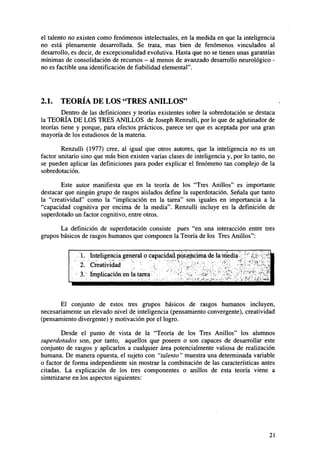 el talento no existen como fenómenos intelectuales, en la medida en que la inteligencia
no está plenamente desarrollada. Se trata, mas bien de fenómenos vinculados al
desarrollo, es decir, de excepcionalidad evolutiva. Hasta que no se tienen unas garantías
mínimas de consolidación de recursos - al menos de avanzado desarrollo neurológico no es factible una identificación de Habilidad elemental".

2.1.

TEORÍA DE LOS "TRES ANILLOS"

Dentro de las definiciones y teorías existentes sobre la sobredotación se destaca
la TEORÍA DE LOS TRES ANILLOS de Joseph Renzulli, por lo que de aglutinador de
teorías tiene y porque, para efectos prácticos, parece ser que es aceptada por una gran
mayoría de los estudiosos de la materia.
Renzulli (1977) cree, al igual que otros autores, que la inteligencia no es un
factor unitario sino que más bien existen varias clases de inteligencia y, por lo tanto, no
se pueden aplicar las definiciones para poder explicar el fenómeno tan complejo de la
sobredotación.
Este autor manifiesta que en la teoría de los "Tres Anillos" es importante
destacar que ningún grupo de rasgos aislados define la superdotación. Señala que tanto
la "creatividad" como la "implicación en la tarea" son iguales en importancia a la
"capacidad cognitiva por encima de la media". Renzulli incluye en la definición de
superdotado un factor cognitivo, entre otros.
La definición de superdotación consiste pues "en una interacción entre tres
grupos básicos de rasgos humanos que componen la Teoría de los Tres Anillos":
1. Inteligencia general o capacidad por^encima de la media
2. Creatividad
3. Implicación en la tarea
>
<

El conjunto de estos tres grupos básicos de rasgos humanos incluyen,
necesariamente un elevado nivel de inteligencia (pensamiento convergente), creatividad
(pensamiento divergente) y motivación por el logro.
Desde el punto de vista de la "Teoría de los Tres Anillos" los alumnos
superdotados son, por tanto, aquellos que poseen o son capaces de desarrollar este
conjunto de rasgos y aplicarlos a cualquier área potencialmente valiosa de realización
humana. De manera opuesta, el sujeto con "talento" muestra una determinada variable
o factor de forma independiente sin mostrar la combinación de las características antes
citadas. La explicación de los tres componentes o anillos de esta teoría viene a
sintetizarse en los aspectos siguientes:

21

 