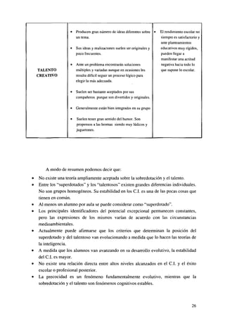 •

Producen gran número de ideas diferentes sobre •
un tema.

•

Sus ideas y realizaciones suelen ser originales y
poco frecuentes.

•

Ante un problema encontrarán soluciones
múltiples y variadas aunque en ocasiones les
resulta difícil seguir un proceso lógico para
elegir la más adecuada.

•

Suelen ser bastante aceptados por sus
compañeros porque son divertidos y originales.

•

Generalmente están bien integrados en su grupo

•

Suelen tener gran sentido del humor. Son
propensos a las bromas siendo muy lúdicos y
juguetones.

TALENTO
CREATIVO

El rendimiento escolar no
siempre es satisfactorio y
ante planteamientos
educativos muy rígidos,
pueden llegar a
manifestar una actitud
negativa hacia todo lo
que supone lo escolar.

A modo de resumen podemos decir que:
No existe una teoría ampliamente aceptada sobre la sobredotación y el talento.
Entre los "superdotados" y los "talentosos" existen grandes diferencias individuales.
No son grupos homogéneos. Su estabilidad en los C.I. es una de las pocas cosas que
tienen en común.
Al menos un alumno por aula se puede considerar como "superdotado".
Los principales identifícadores del potencial excepcional permanecen constantes,
pero las expresiones de los mismos varían de acuerdo con las circunstancias
medioambientales.
Actualmente puede afirmarse que los criterios que determinan la posición del
superdotado y del talentoso van evolucionando a medida que lo hacen las teorías de
la inteligencia.
A medida que los alumnos van avanzando en su desarrollo evolutivo, la estabilidad
del C.I. es mayor.
No existe una relación directa entre altos niveles alcanzados en el C.I. y el éxito
escolar o profesional posterior.
La precocidad es un fenómeno fundamentalmente evolutivo, mientras que la
sobredotación y el talento son fenómenos cognitivos estables.

26

 