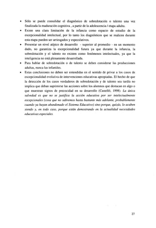 Sólo se puede consolidar el diagnóstico de sobredotación o talento una vez
finalizada la maduración cognitiva , a partir de la adolescencia / etapa adulta.
Existe una clara limitación de la infancia como espacio de estudio de la
excepcionalidad intelectual, por lo tanto los diagnósticos que se realicen durante
esta etapa pueden ser arriesgados y especulativos.
Presentar un nivel atípico de desarrollo - superior al promedio - en un momento
dado, no garantiza la excepcionalidad futura ya que durante la infancia, la
sobredotación y el talento no existen como fenómenos intelectuales, ya que la
inteligencia no está plenamente desarrollada.
Para hablar de sobredotación o de talento se deben considerar las producciones
adultas, nunca las infantiles.
Estas conclusiones no deben ser entendidas en el sentido de privar a los casos de
excepcionalidad evolutiva de intervenciones educativas apropiadas. El hecho de que
la detección de los casos verdaderos de sobredotación y de talento sea tardía no
implica que deban suprimirse las acciones sobre los alumnos que destacan en algo o
que muestran signos de precocidad en su desarrollo (Castelló, 1998). La única
salvedad es que no se justifica la acción educativa por ser intelectualmente
excepcionales (cosa que no sabremos hasta bastante más adelante, probablemente
cuando ya hayan abandonado el Sistema Educativo) sino porque, quizás, lo acaben
siendo y, en todo caso, porque están demostrando en la actualidad necesidades
educativas especiales.

27

 