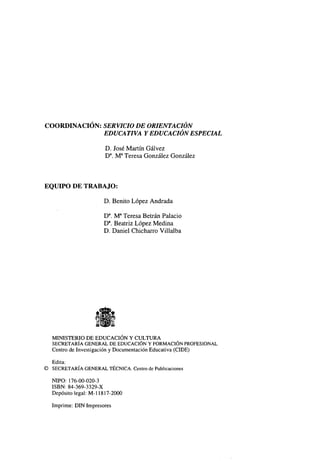 COORDINACIÓN: SERVICIO DE ORIENTACIÓN
EDUCA TIVA Y EDUCACIÓN ESPECIAL
D. José Martín Gálvez
Da. Ma Teresa González González

EQUIPO DE TRABAJO:
D. Benito López Andrada
Da. Ma Teresa Betrán Palacio
Da. Beatriz López Medina
D. Daniel Chicharro Villalba

MINISTERIO DE EDUCACIÓN Y CULTURA
SECRETARÍA GENERAL DE EDUCACIÓN Y FORMACIÓN PROFESIONAL
Centro de Investigación y Documentación Educativa (CIDE)
Edita:
© SECRETARÍA GENERAL TÉCNICA. Centro de Publicaciones
ÑIPO: 176-00-020-3
ISBN: 84-369-3329-X
Depósito legal: M-l 1817-2000
Imprime: DIN Impresores

 